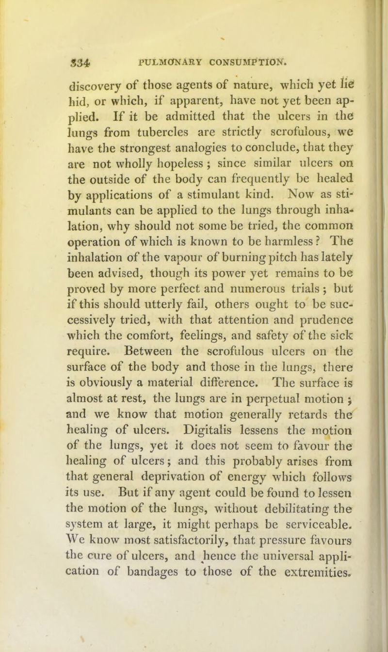 discovery of those agents of nature, which yet lie hid, or which, if apparent, have not yet been ap- plied. If it be admitted that the ulcers in the lungs from tubercles are strictly scrofulous, w^e have the strongest analogies to conclude, that they are not wholly hopeless; since similar ulcers on the outside of the body can frequently be healed by applications of a stimulant kind. Now as sti- mulants can be applied to the lungs through inha- lation, why should not some be tried, the common operation of which is known to be harmless ? The inhalation of the vapour of burning pitch has lately been advised, though its power yet remains to be proved by more perfect and numerous trials ; but if this should utterly fail, others ought to be suc- cessively tried, with that attention and prudence which the comfort, feelings, and safety of the sick require. Between the scrofulous ulcers on the surface of the body and those in the lungs, there is obviously a material difference. The surface is almost at rest, the lungs are in perpetual motion ; and we know that motion generally retards the healing of ulcers. Digitalis lessens the motion of the lungs, yet it does not seem to favour the healing of ulcers; and this probably arises from that general deprivation of energy which follows its use. But if any agent could be found to lessen the motion of the lungs, without debilitating the system at large, it might perhaps be serviceable. We know most satisfactorily, that pressure favours the cure of ulcers, and hence the universal appli- cation of bandages to those of the extremities.