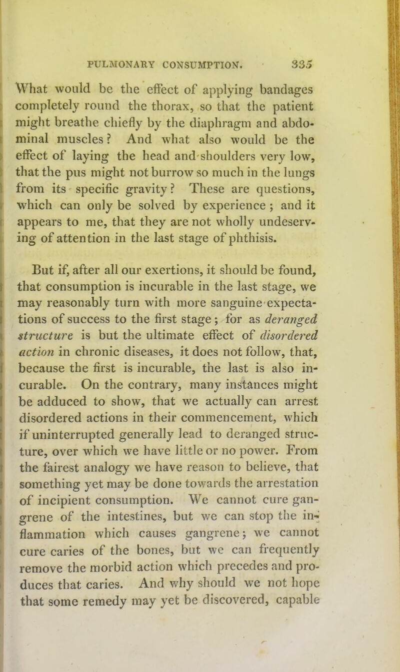 ' What would be the effect of applying bandages completely round the thorax, so that the patient i might breathe chiefly by the diaphragm and abdo- i minal muscles ? And what also would be the > effect of laying the head and'shoulders very low, I that the pus might not burrow so much in the lungs I from its' specific gravity ? These are questions, ) which can only be solved by experience ; and it I appears to me, that they are not wholly undeserv- L ing of attention in the last stage of phthisis. 1 But if, after all our exertions, it should be found, \ that consumption is incurable in the last stage, we may reasonably turn with more sanguine-expecta- tions of success to the first stage; tor as deranged I structure is but the ultimate effect of disordered ) action in chronic diseases, it does not follow, that, I because the first is incurable, the last is also in- curable. On the contrary, many instances might be adduced to show, that we actually can arrest disordered actions in their commencement, which I if uninterrupted generally lead to deranged struc- I ture, over which we have little or no power. From I the fairest analogy we have reason to believe, that i something yet may be done towards the arrestation \ of incipient consumption. We cannot cure gan- I grene of the intestines, but we can stop the in-^ I flammation which causes gangrene j we cannot I cure caries of the bones, but we can frequently remove the morbid action which precedes and pro- I duces that caries. And why should we not hope that some remedy may yet be discovered, capable