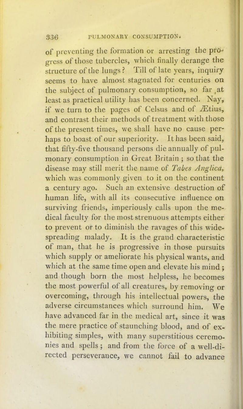 1 336 PULMONARY CONSUMPTION* of preventing the formation or arresting the pro- gress of those tubercles, wliich finally derange the structure of the lungs ? Till of late years, inquiry seems to have almost stagnated for centuries on the subject of pulmonary consumption, so far ,at i least as practical utility has been concerned. Nay, ^ if we turn to the pages of Celsus and of iEtius, 1 and contrast their methods of treatment with those j of the present times, w^e shall have no cause per- j haps to boast of our superiority. It has been said, that fifty-five thousand persons die annually of pul- monary consumption in Great Britain ; so that the disease may still merit the name of Tabes Ajiglica, \ which was commonly given to it on the continent a century ago. Such an extensive destruction of human life, with all its consecutive influence on surviving friends, imperiously calls upon the me- dical faculty for the most strenuous attempts either to prevent or to diminish the ravages of this wide- ' spreading malady. It is the grand characteristic of man, that he is progressive in those pursuits which supply or ameliorate his physical wants, and which at the same time open and elevate his mind ; and though born the most helpless, he becomes the most powerful of all creatures, by removing or overcoming, through his intellectual powers, the adverse circumstances which surround him. We have advanced far in the medical art, since it was the mere practice of staunching blood, and of ex- hibiting simples, with many superstitious ceremo- nies and spells ; and from the force of a well-di- rected perseverance, we cannot fail to advance A