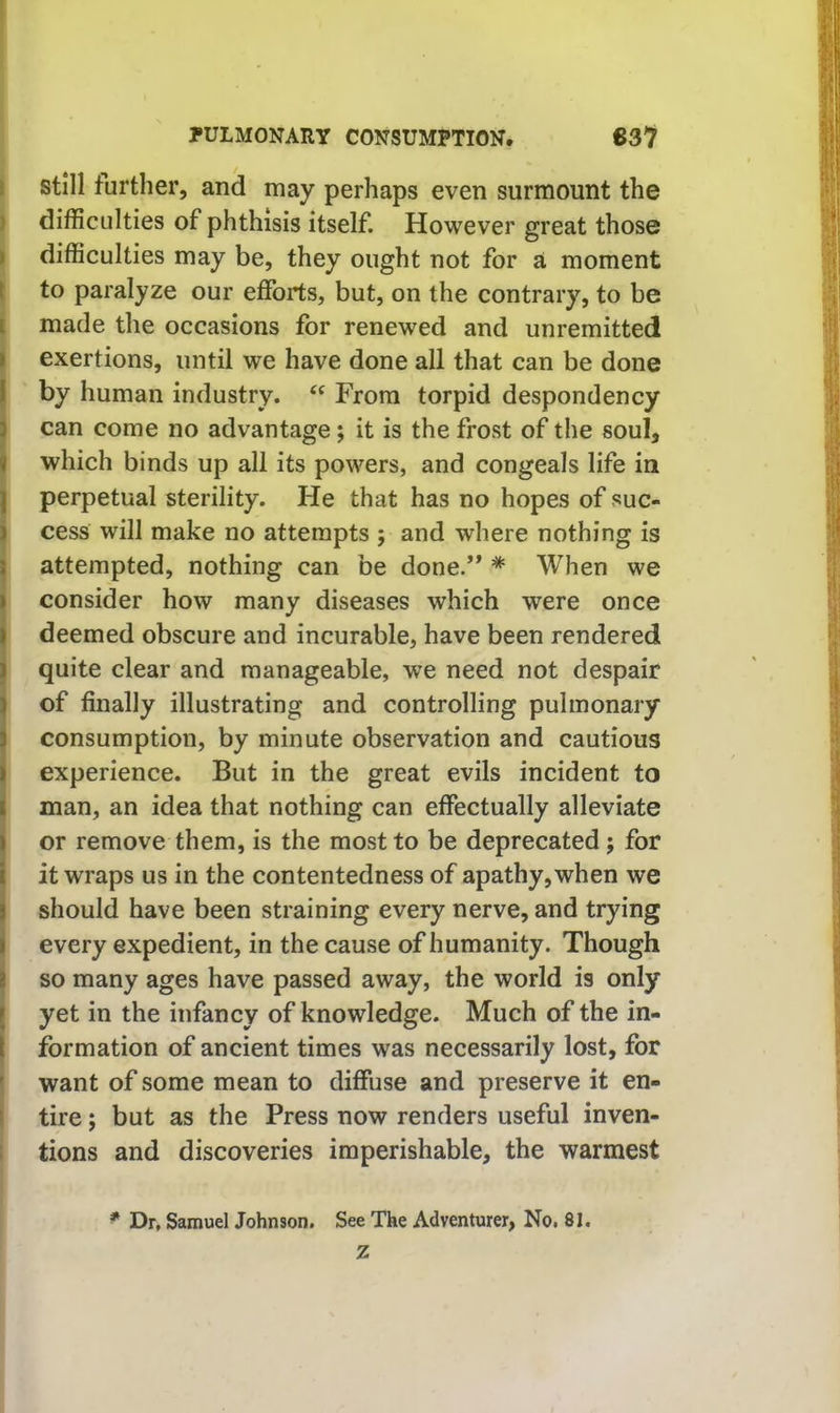 \ Still further, and may perhaps even surmount the ) difficulties of phthisis itself. However great those I difficulties may be, they ought not for a moment t to paralyze our efforts, but, on the contrary, to be I made the occasions for renewed and unremitted I exertions, until we have done all that can be done I by human industry. From torpid despondency I can come no advantage; it is the frost of the soul, which binds up all its powers, and congeals life in I perpetual sterility. He that has no hopes of suc- i cess will make no attempts ; and where nothing is I attempted, nothing can be done/* * When we I consider how many diseases which were once deemed obscure and incurable, have been rendered quite clear and manageable, we need not despair of finally illustrating and controlling pulmonary consumption, by minute observation and cautious experience. But in the great evils incident to man, an idea that nothing can effectually alleviate or remove them, is the most to be deprecated; for it wraps us in the contentedness of apathy, when we should have been straining every nerve, and trying every expedient, in the cause of humanity. Though I so many ages have passed away, the world is only yet in the infancy of knowledge. Much of the in- formation of ancient times was necessarily lost, for \ want of some mean to diffuse and preserve it en- i tire; but as the Press now renders useful inven- i tions and discoveries imperishable, the warmest * Dr, Samuel Johnson. See The Adventurer, No. 81. Z