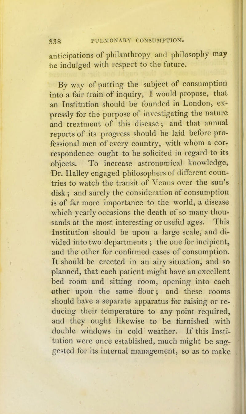 anticipations of philanthropy and philosophy may be indulged with respect to the future. ' By way of putting the subject of consumption into a fair train of inquiry, I would propose, that an Institution should be founded in London, ex- pressly for the purpose of investigating the nature and treatment of this disease; and that annual reports of its progress should be laid before pro- fessional men of every country, with whom a cor- respondence ought to be solicited in regard to its objects. To increase astronomical knowledge. Dr. Halley engaged philosophers of different coun- tries to watch the transit of Venus over the sun’s disk ; and surely the consideration of consumption is of far more importance to the world, a disease which yearly occasions the death of so many thou- sands at the most interesting or useful ages. This Institution should be upon a large scale, and di- i vided into two departments ; the one for incipient, j and the other for confirmed cases of consumption. It should be erected in an airy situation, and so planned, that each patient might have an excellent bed room and sitting room, opening into each other upon the same floor; and these rooms should have a separate apparatus for raising or re- ducing their temperature to any point required, and they ought likewise to be furnished with double windows in cold weather. If this Insti- tution were once established, much might be sug- j