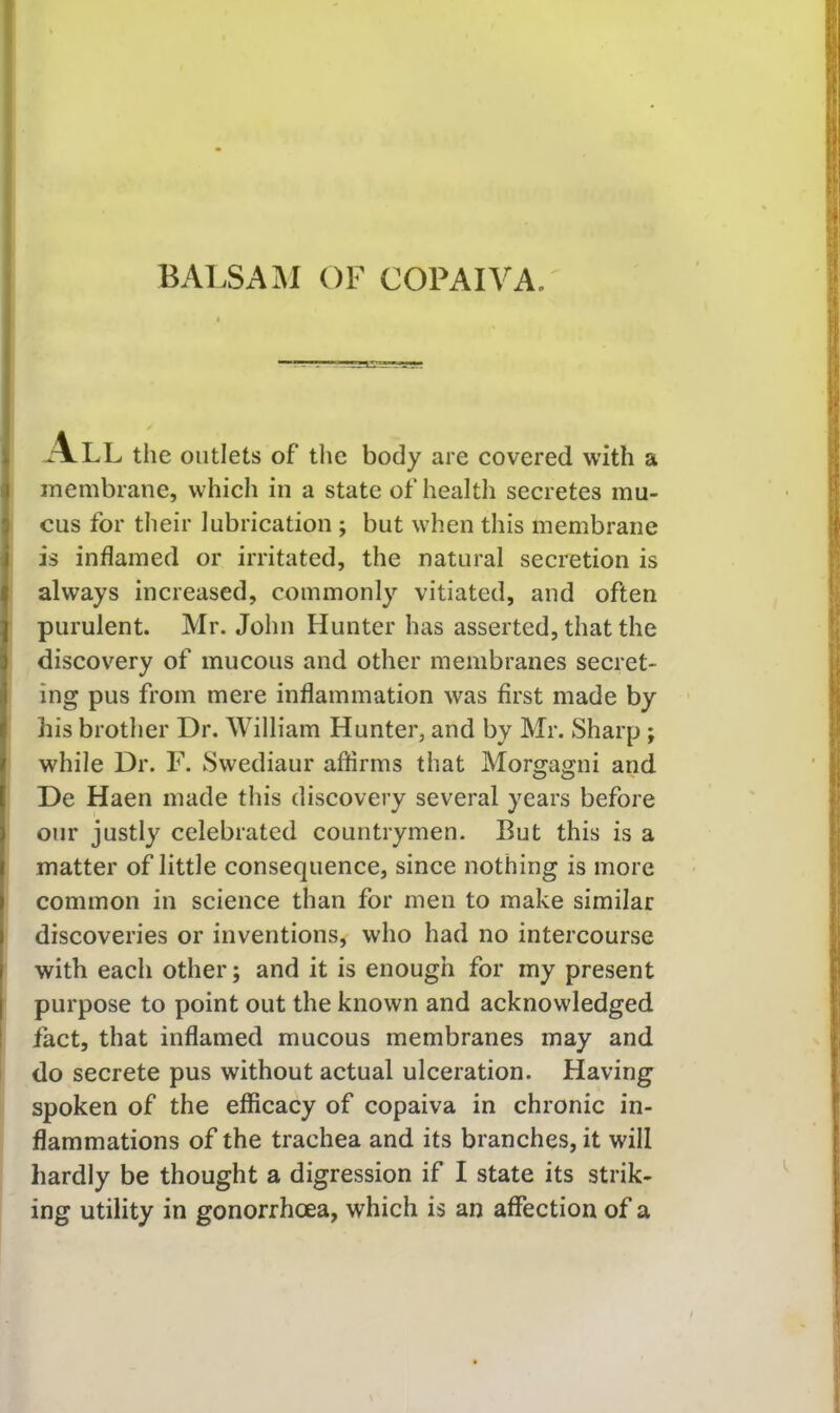 l ^*\LL the outlets of the body are covered with a membrane, which in a state of health secretes mu- J cus for their lubrication ; but when this membrane I is inflamed or irritated, the natural secretion is always increased, commonly vitiated, and often purulent. Mr. John Hunter has asserted, that the discovery of mucous and other membranes secret- ing pus from mere inflammation was first made by his brother Dr. William Hunter, and by Mr. Sharp; while Dr. F. Swediaur affirms that Morgagni and De Haen made this discovery several years before our justly celebrated countrymen. But this is a matter of little consequence, since nothing is more common in science than for men to make similar I discoveries or inventions, who had no intercourse I with each other; and it is enough for my present I purpose to point out the known and acknowledged ! fact, that inflamed mucous membranes may and do secrete pus without actual ulceration. Having spoken of the efficacy of copaiva in chronic in- flammations of the trachea and its branches, it will hardly be thought a digression if I state its strik- ing utility in gonorrhoea, which is an affection of a