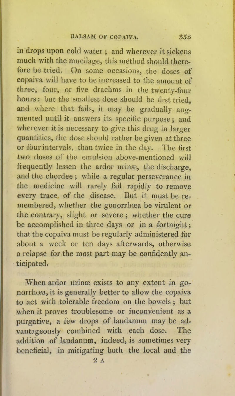 in drops upon cold water ; and wherever it sickens much with the mucilage, this method should there- fore be tried. On some occasions, the doses of copaiva will have to be increased to the amount of three, four, or five drachms in the twenty-four hours: but the smallest dose should be first tried, and where that fails, it may be gradually aug- mented until it answers its specific purpose j and wherever it is necessary to give this drug in larger quantities, the dose should rather be given at three or four intervals, than twice in the day. The first two doses of the emulsion above-mentioned will frequently lessen the ardor urinae, the discharge, and the chordee ; while a regular perseverance in the medicine will rarely fail rapidly to remove every ti'ace, of the disease. But it must be re- membered, whether the gonorrhoea be virulent or the contrary, slight or severe ; whether the cure be accomplished in three days or in a fortnight; that the copaiva must be regularly administered for about a week or ten days afterwards, otherwise a relapse for the most part may be confidently an- ticipated. When ardor urinse exists to any extent in go- norrhoea, it is generally better to allow the copaiva to act with tolerable freedom on the bowels; but when it proves troublesome or inconvenient as a purgative, a few drops of laudanum may be ad- vantageously combined with each dose. The addition of laudanum, indeed, is sometimes very beneficial, in mitigating both the local and the 2 A