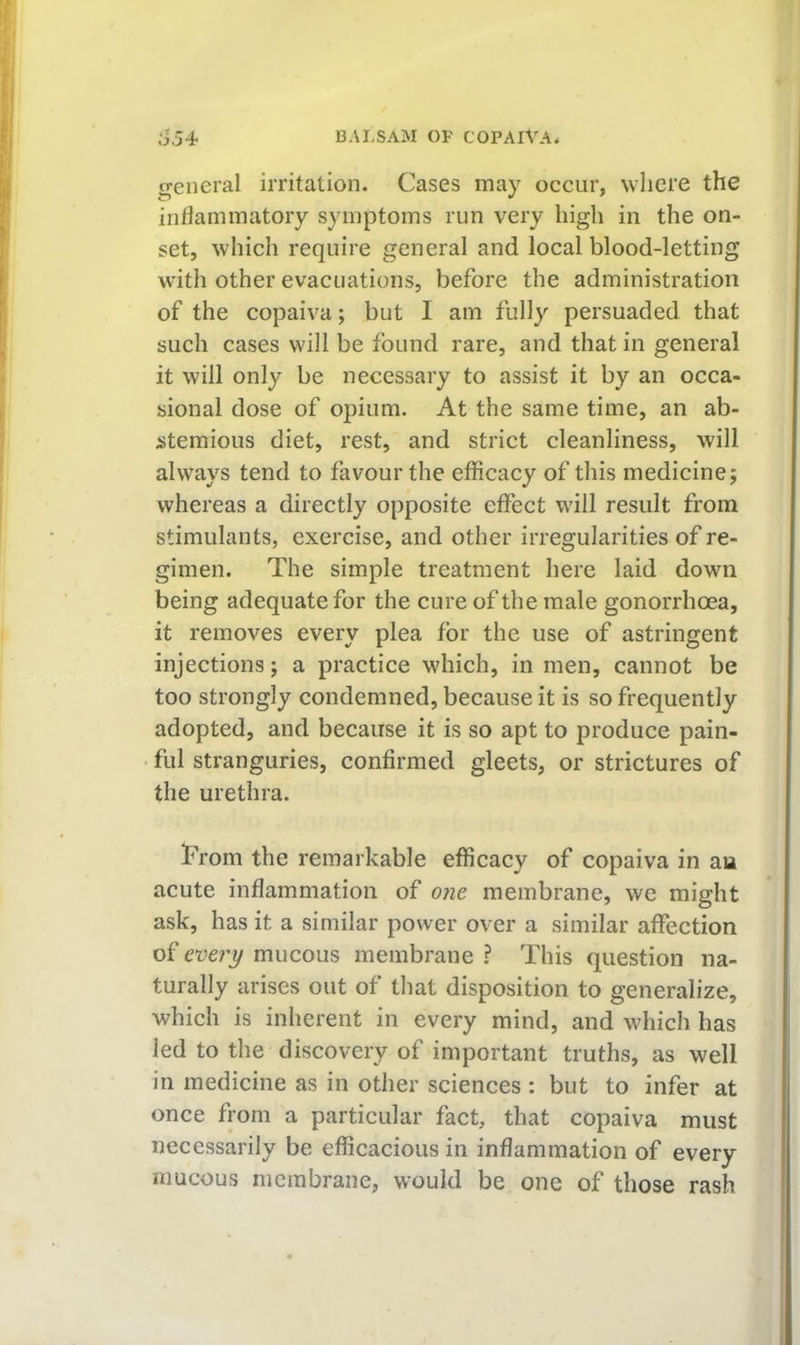 general irritation. Cases may occur, where the inhaminatory symptoms run very high in the on- set, which require general and local blood-letting with other evacuations, before the administration of the copaiva; but I am fully persuaded that such cases will be found rare, and that in general it will only be necessary to assist it by an occa- sional dose of opium. At the same time, an ab- stemious diet, rest, and strict cleanliness, will always tend to favour the efficacy of this medicine; whereas a directly opposite effect will result from stimulants, exercise, and other irregularities of re- gimen. The simple treatment here laid down being adequate for the cure of the male gonorrhoea, it removes every plea for the use of astringent injections; a practice which, in men, cannot be too strongly condemned, because it is so frequently adopted, and because it is so apt to produce pain- ful stranguries, confirmed gleets, or strictures of the urethra. Trom the remarkable efficacy of copaiva in an acute inflammation of o?ie membrane, we might ask, has it a similar power over a similar affection of eve?'i/ mucous membrane ? This question na- turally arises out of that disposition to generalize, which is inherent in every mind, and which has led to the discovery of important truths, as well in medicine as in other sciences : but to infer at once from a particular fact, that copaiva must necessarily be efficacious in inflammation of every mucous membrane, would be one of those rash