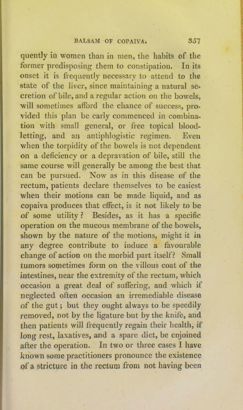 quently in women than in men, the habits of the former predisposing them to constipation. In its onset it is frequently necessary to attend to the state of the liver, since maintaining a natural se- cretion of bile, and a regular action on the bowels, will sometimes afford the chance of success, pro- vided this plan be earl}^ commenced in combina- tion with small general, or free topical blood- letting, and an antiphlogistic regimen. Even when the torpidity of the bowels is not dependent on a deficiency or a depravation of bile, still the same course will generally be among the best that can be pursued. Now as in this disease of the rectum, patients declare themselves to be easiest when their motions can be made liquid, and as copaiva produces that effect, is it not likely to be of some utility ? Besides, as it has a specific operation on the mucous membrane of the bowels, shown by the nature of the motions, might it in any degree contribute to induce a favourable change of action on the morbid part itself? Small tumors sometimes form on the villous coat of the intestines, near the extremity of the rectum, which occasion a great deal of suffering, and which if neglected often occasion an irremediable disease of the gut; but they ought always to be speedily removed, not by the ligature but by the knife, and then patients will frequently regain their health, if long rest, laxatives, and a spare diet, be enjoined after the operation. In two or three cases I have known some practitioners pronounce the existence of a stricture in the rectum from not having been