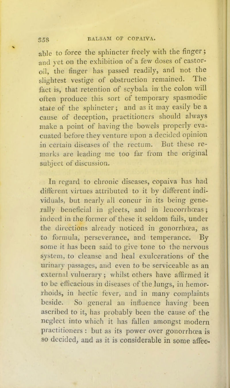 S5S able to force the sphincter freely with the finger; and yet on the exhibition of a few doses of castor- oil, the finger has passed readily, and not the slightest vestige of obstruction remained. The fact is, that retention of scybala in' the colon will often produce this sort of temporary spasmodic state of the sphincter; and as it may easily be a cause of deception, practitioners should always make a point of having the bowels properly eva- cuated before they venture upon a decided opinion in certain diseases of the rectum. But these re- marks are leading me too far from the original subject of discussion. In regard to chronic diseases, copaiva has had different virtues attributed to it bv different indi- viduals, but nearly all concur in its being gene- rally beneficial in gleets, and in leucorrhoeas; indeed in the former of these it seldom fails, under the directions already noticed in gonorrhoea, as to formula, perseverance, and temperance. By some it has been said to give tone to the nervous syvStem, to cleanse and heal exulcerations of the urinary passages, and even to be serviceable as an external vulnerary; whilst others have affirmed it to be efficacious in diseases of the.lungs, in hemor- rhoids, in hectic fever, and in many complaints beside. So general an influence having been ascribed to it, has probably been the cause of the neglect into which it has fallen amongst modern practitioners : but as its power over gonorrhoea is so decided, and as it is considerable in some affee-