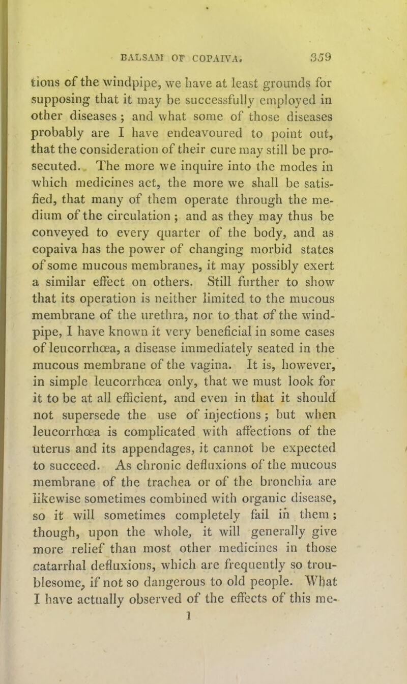 tioiis of the windpipe, we have at least grounds for supposing that it may be successfully employed in other diseases; and what some of those diseases probably are I have endeavoured to point out, that the consideration of their cure may still be pro- secuted. The more we inquire into the modes in which medicines act, the more we shall be satis- fied, that many of tliem operate through the me- dium of the circulation ; and as they may thus be conveyed to every quarter of the body, and as copaiva has the power of changing morbid states of some mucous membranes, it may possibly exert a similar effect on others. Still further to show that its operation is neither limited to the mucous membrane of the uretlira, nor to that of the wind- pipe, 1 have known it very beneficial in some cases of leucorrhoea, a disease immediately seated in the mucous membrane of the vagina. It is, however, in simple leucorrhoea only, that we must look for it to be at all efficient, and even in that it should not supersede the use of injections; but when leucorrhoea is complicated with affections of the uterus and its appendages, it cannot be expected to succeed. As chronic defluxions of the mucous membrane of the trachea or of the bronchia are likewise sometimes combined with organic disease, so it will sometimes completely fail in them; though, upon the whole, it will generally give more relief than most other medicines in those catarrhal defluxions, which are frequently so trou- blesome;, if not so dangerous to old people. Wliat I have actually observed of the effects of this me- 1