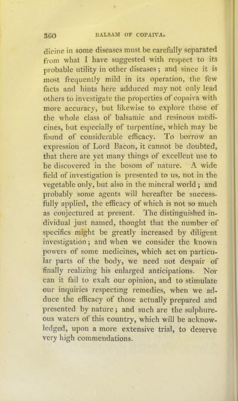 dicine in some diseases must be carefully separated from what I have suggested with respect to its probable utility in other diseases; and since it is most frequently mild in its operation, the few facts and hints here adduced may not only lead others to investigate the properties of copaiva with more accuracy, but likewise to explore those of the whole class of balsamic and resinous medi- cines, but especially of turpentine, which may be found of considerable efficacy. To borrow an expression of Lord Bacon, it cannot be doubted, that there are yet many things of excellent use to be discovered in the bosom of nature. A wide field of investigation is presented to us, not in the vegetable only, but also in the mineral world ; and probably some agents will hereafter be success- fully applied, the efficacy of which is not so much as conjectured at present. The distinguished in- dividual just named, thought that the number of specifics might be greatly increased by diligent investigation; and when we consider the known powers of some medicines, which act on particu- lar parts of the body, we need not despair of finally realizing his enlarged anticipations. Nor can it fail to exalt our opinion, and to stimulate our inquiries respecting remedies, when we ad- duce the efficacy of those actually prepared and presented by nature; and such are the sulphure- ous waters of this country, which will be acknow- ledged, upon a more extensive trial, to deserve very high commendations.