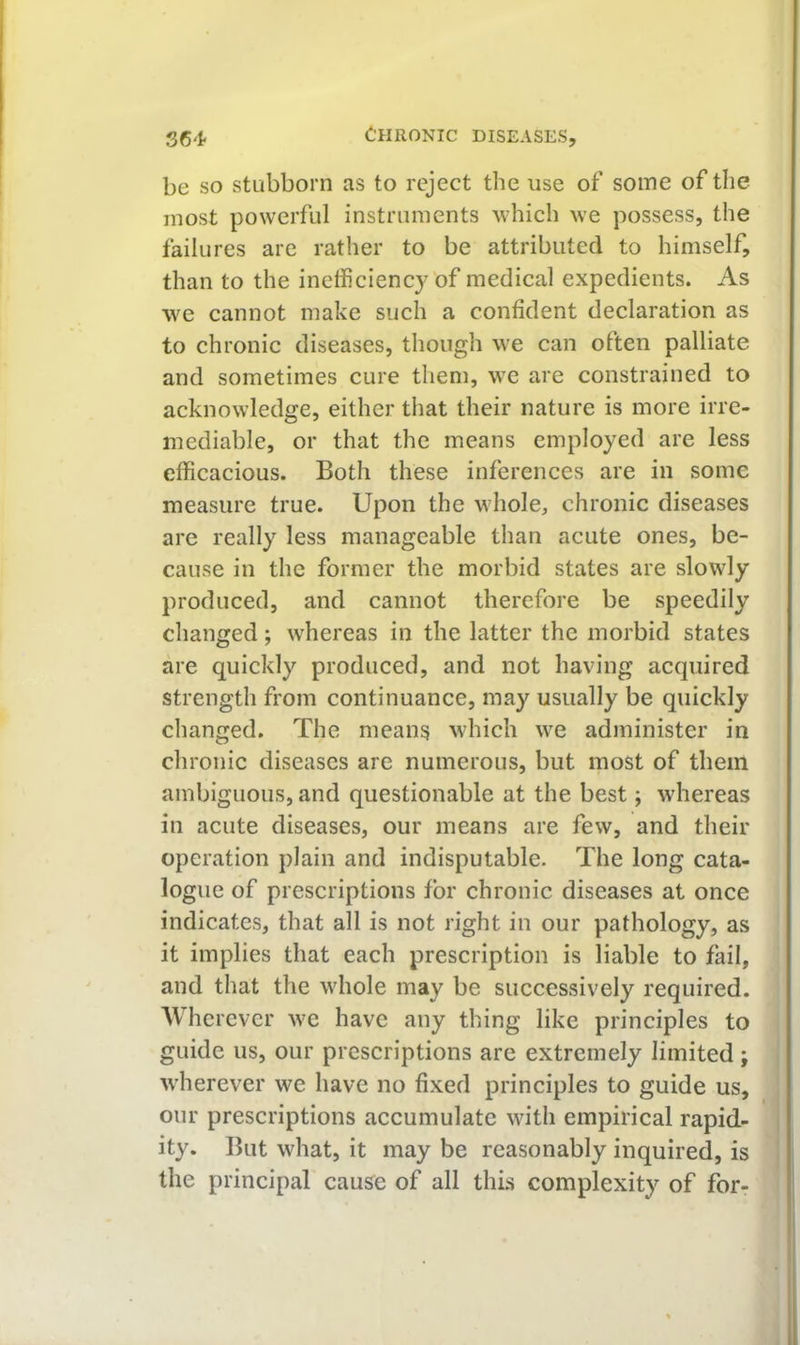 be so stubborn as to reject the use of some of the most powerful instruments which we possess, the failures are rather to be attributed to himself, than to the inefficiency of medical expedients. As we cannot make such a confident declaration as to chronic diseases, though we can often palliate and sometimes cure them, we are constrained to acknowledge, either that their nature is more irre- mediable, or that the means employed are less efficacious. Both these inferences are in some measure true. Upon the whole, chronic diseases are really less manageable than acute ones, be- cause in the former the morbid states are slowly produced, and cannot therefore be speedily changed; whereas in the latter the morbid states are quickly produced, and not having acquired strength from continuance, may usually be quickly changed. The means which we administer in chronic diseases are numerous, but most of them ambiguous, and questionable at the best; whereas in acute diseases, our means are few, and their operation plain and indisputable. The long cata- logue of prescriptions for chronic diseases at once indicates, that all is not right in our pathology, as it implies that each prescription is liable to fail, and that the whole may be successively required. Wherever we have any thing like principles to guide us, our prescriptions are extremely limited ; w’herever we have no fixed principles to guide us, our prescriptions accumulate with empirical rapid- ity. But what, it may be reasonably inquired, is the principal cause of all this complexity of for-