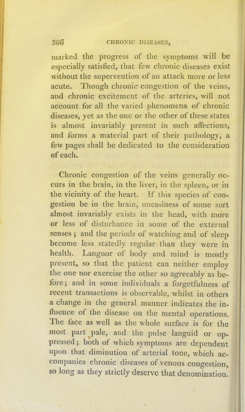 marked the progress of the symptoms will be especially satisfied, that few chronic diseases exist without the supervention of an attack more or less acute. Though chronic congestion of the veins, and chronic excitement of the arteries, will not account for all the varied phenomena of chronic diseases, yet as the one or the other of these states is almost invariably present in such affections, and forms a material part of their pathology, a few pages shall be dedicated to the consideration of each. 4 Chronic congestion of the veins generally oc- curs in the brain, in the liver, in the spleen, or in the vicinity of the heart. If this species of con- gestion be in the brain, uneasiness of some sort almost invariably exists in the head, with more or less of disturbance in some of the external senses ; and the periods of watching and of sleep become less statedly regular than they were in health. Languor of body and mind is mostly present, so that the patient can neither employ the one nor exercise the other so agreeably as be- fore; and in some individuals a forgetfulness of recent transactions Is observable, whilst in others a change in the general manner indicates the in- fluence of the disease on the mental operations. The face as well as the whole surface is for the most part^pale, and the pulse languid or op- pressed ; both of which symptoms are dependent upon that diminution of arterial tone, which ac- companies chronic diseases of venous congestion, so long as they strictly deserve that denomination!