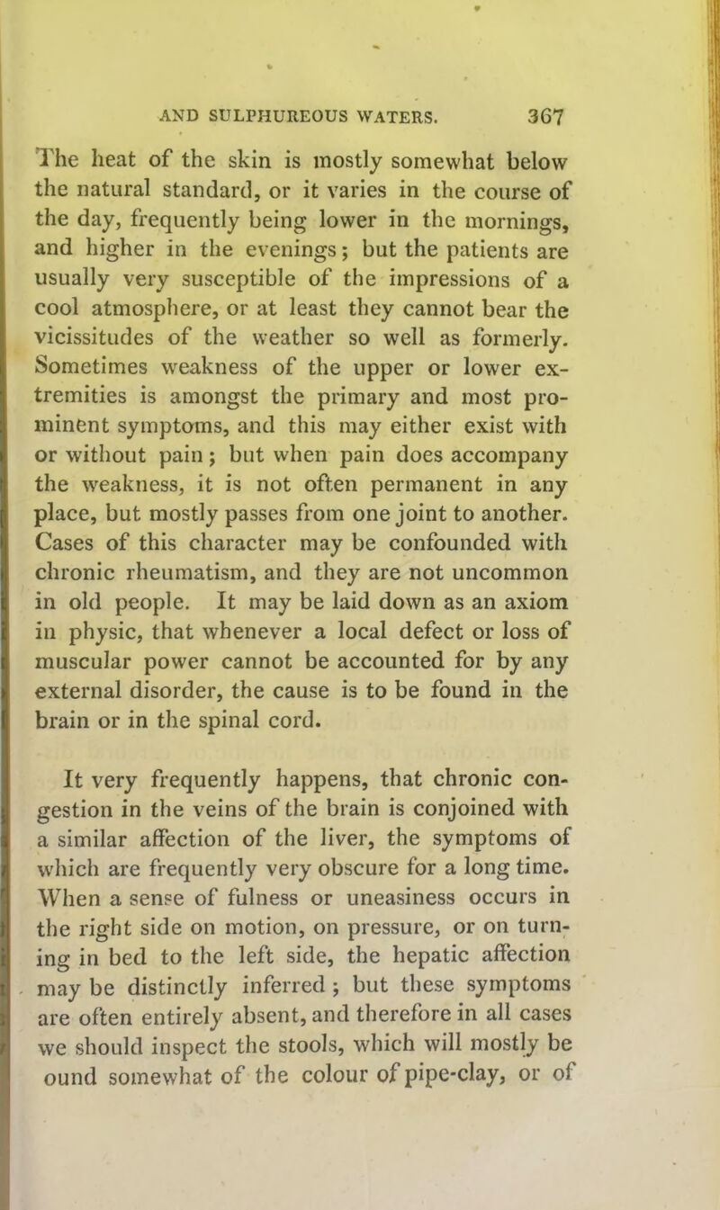 The heat of the skin is mostly somewhat below the natural standard, or it varies in the course of the day, frequently being lower in the mornings, and higher in the evenings; but the patients are usually very susceptible of the impressions of a cool atmosphere, or at least they cannot bear the vicissitudes of the weather so well as formerly. Sometimes weakness of the upper or lower ex- tremities is amongst the primary and most pro- minent symptoms, and this may either exist with or without pain j but when pain does accompany the weakness, it is not often permanent in any place, but mostly passes from one joint to another. Cases of this character may be confounded with chronic rheumatism, and they are not uncommon in old people. It may be laid down as an axiom in physic, that whenever a local defect or loss of muscular power cannot be accounted for by any external disorder, the cause is to be found in the brain or in the spinal cord. It very frequently happens, that chronic con- gestion in the veins of the brain is conjoined with a similar affection of the liver, the symptoms of which are frequently very obscure for a long time. When a sense of fulness or uneasiness occurs in the right side on motion, on pressure, or on turn- ing in bed to the left side, the hepatic affection may be distinctly inferred ; but these symptoms are often entirely absent, and therefore in all cases we should inspect the stools, which will mostly be ound somewhat of the colour of pipe-clay, or of