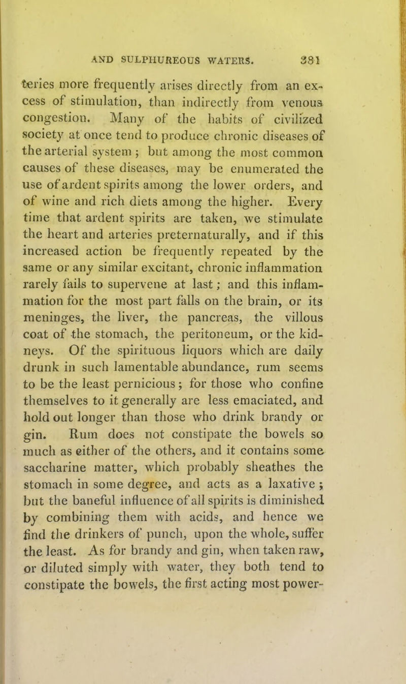 teries more frequently arises directly from an ex- cess of stimulation, than indirectly from venoua congestion. Many of the habits of civilized society at once tend to produce chronic diseases of the arterial system ; but among the most common causes of these diseases, may be enumerated the use of ardent spirits among the lower orders, and of wine and rich diets among the higher. Every time that ardent spirits are taken, we stimulate the heart and arteries preternaturally, and if this increased action be frequently repeated by the same or any similar excitant, chronic inflammation rarely fails to supervene at last; and this inflam- mation for the most part falls on the brain, or its meninges, the liver, the pancreas, the villous coat of the stomaeh, the peritoneum, or the kid- neys. Of the spirituous liquors which are daily drunk in such lamentable abundance, rum seems to be the least pernicious; for those who confine themselves to it generally are less emaciated, and hold out longer than those who drink brandy or gin. Rum does not constipate the bowels so much as either of the others, and it contains some saccharine matter, which probably sheathes the stomach in some degree, and acts as a laxative ; but the baneful influence of all spirits is diminished by combining them with acids, and hence we find the drinkers of punch, upon the whole, suffer the least. As for brandy and gin, when taken raw, or diluted simply with water, they both tend to constipate the bowels, the first acting most power-