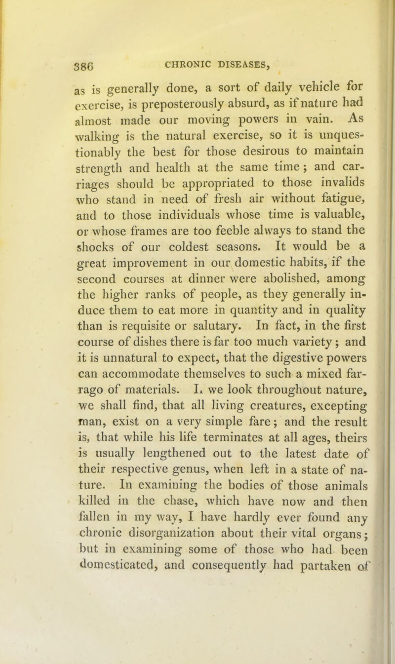 as is generally done, a sort of daily vehicle for exercise, is preposterously absurd, as if nature had almost made our moving powers in vain. As walking is the natural exercise, so it is unques- tionably the best for those desirous to maintain strength and health at the same time ; and car- riages should be appropriated to those invalids who stand in need of fresh air without fatigue, and to those individuals whose time is valuable, or whose frames are too feeble always to stand the shocks of our coldest seasons. It would be a great improvement in our domestic habits, if the second courses at dinner were abolished, among the higher ranks of people, as they generally in- duce them to eat more in quantity and in quality than is requisite or salutary. In fact, in the first course of dishes there is far too much variety; and it is unnatural to expect, that the digestive powers can accommodate themselves to such a mixed far- rago of materials. L we look throughout nature, we shall find, that all living creatures, excepting man, exist on a very simple fare; and the result is, that while his life terminates at all ages, theirs is usually lengthened out to the latest date of their respective genus, when left in a state of na- ture. In examining the bodies of those animals killed in the chase, which have now and then ' fallen in my way, I have hardly ever found any chronic disorganization about their vital organs; but in examining some of those who had been domesticated, and consequently had partaken of