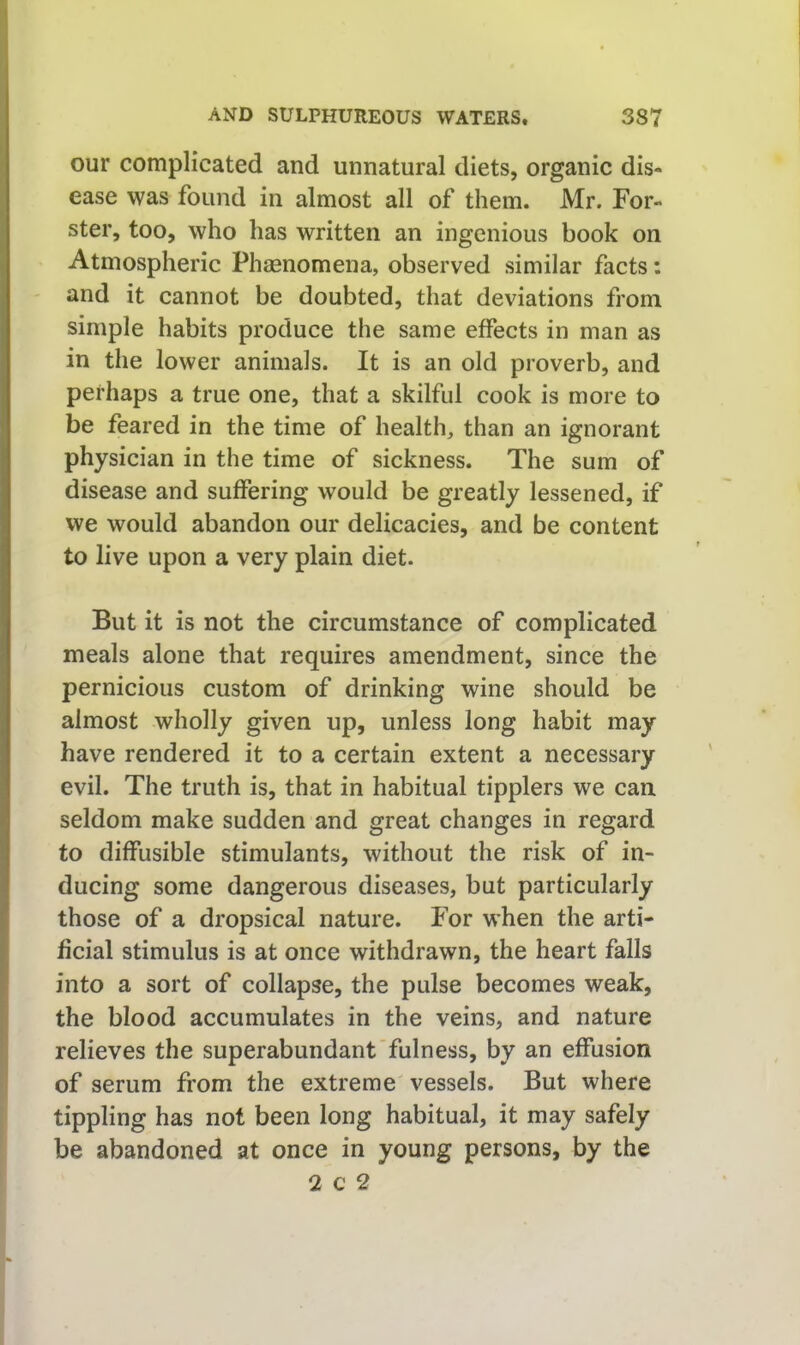 our complicated and unnatural diets, organic dis- ease was found in almost all of them. Mr. For- ster, too, who has written an ingenious book on Atmospheric Phaenomena, observed similar facts: and it cannot be doubted, that deviations from simple habits produce the same effects in man as in the lower animals. It is an old proverb, and perhaps a true one, that a skilful cook is more to be feared in the time of health, than an ignorant physician in the time of sickness. The sum of disease and suffering would be greatly lessened, if we would abandon our delicacies, and be content to live upon a very plain diet. But it is not the circumstance of complicated meals alone that requires amendment, since the pernicious custom of drinking wine should be almost wholly given up, unless long habit may have rendered it to a certain extent a necessary evil. The truth is, that in habitual tipplers we can seldom make sudden and great changes in regard to diffusible stimulants, without the risk of in- ducing some dangerous diseases, but particularly those of a dropsical nature. For when the arti- ficial stimulus is at once withdrawn, the heart falls into a sort of collapse, the pulse becomes weak, the blood accumulates in the veins, and nature relieves the superabundant'fulness, by an effusion of serum from the extreme' vessels. But where tippling has not been long habitual, it may safely be abandoned at once in young persons, by the 2 c 2