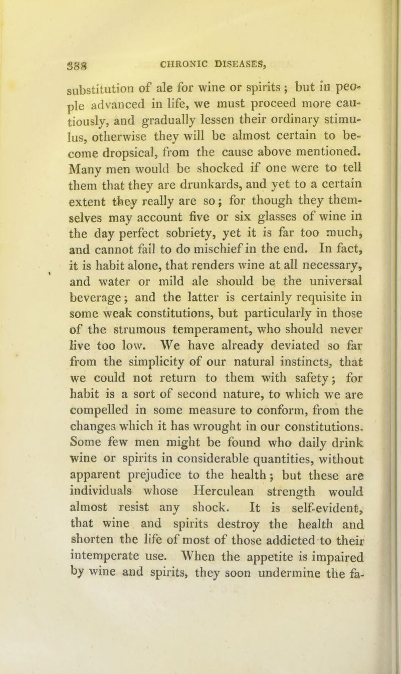 substitution of ale for wine or spirits; but in peo- ple advanced in life, we must proceed more cau- tiously, and gradually lessen their ordinary stimu- lus, otherwise they will be almost certain to be- come dropsical, from the cause above mentioned. Many men would be shocked if one were to tell them that they are drunkards, and yet to a certain extent they really are so; for though they them- selves may account five or six glasses of wine in the day perfect sobriety, yet it is far too much, and cannot fail to do mischief in the end. In fact, it is habit alone, that renders wine at all necessary, and water or mild ale should be the universal beverage; and the latter is certainly requisite in some weak constitutions, but particularly in those of the strumous temperament, who should never live too low. We have already deviated so far from the simplicity of our natural instincts, that we could not return to them with safety; for habit is a sort of second nature, to which we are compelled in some measure to conform, from the changes wdiich it has wrought in our constitutions. Some few men might be found who daily drink wine or spirits in considerable quantities, without apparent prejudice to the health; but these are individuals whose Herculean strength would almost resist any shock. It is self-evident, that wine and spirits destroy the health and shorten the life of most of those addicted to their intemperate use. When the appetite is impaired by wine and spirits, they soon undermine the fa-