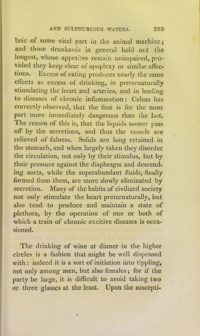 brie of some vital part in the animal machine j and those drunkaids in general hold out the longest, whose appetites remain unimpaired, pro- vided they keep clear of apoplexy or similar affec- tions. Excess of eating produces nearly the same effects as excess of drinking, in preiernaturally stimulating the heart and arteries, and in leading to diseases of chronic inflammation: Celsus has correctly observed, that the first is for the most part more immediately dangerous than the last. The reason of this is, that the liquids sooner pass off by the secretions, and thus the vessels are relieved of fulness. Solids are long retained in the stomach, and when largely taken they disorder the circulation, not only by their stimulus, but by their pressure against the diaphragm and descend- ing aorta, while the superabundant fluids, finally formed from them, are more slowly eliminated by secretion. Many of the habits of civilized society not only stimulate the heart preternaturally, but also tend to produce and maintain a state of plethora, by the operation of one or both of which a train of chronic excitive diseases is occa- sioned. The drinking of wine at dinner in the higher circles is a fashion that might be well dispensed with : indeed it is a sort of initiation into tippling, not only among men, but also females j for if the party be large, it is difficult to avoid taking two or three glasses at the least. Upon the suscepti-