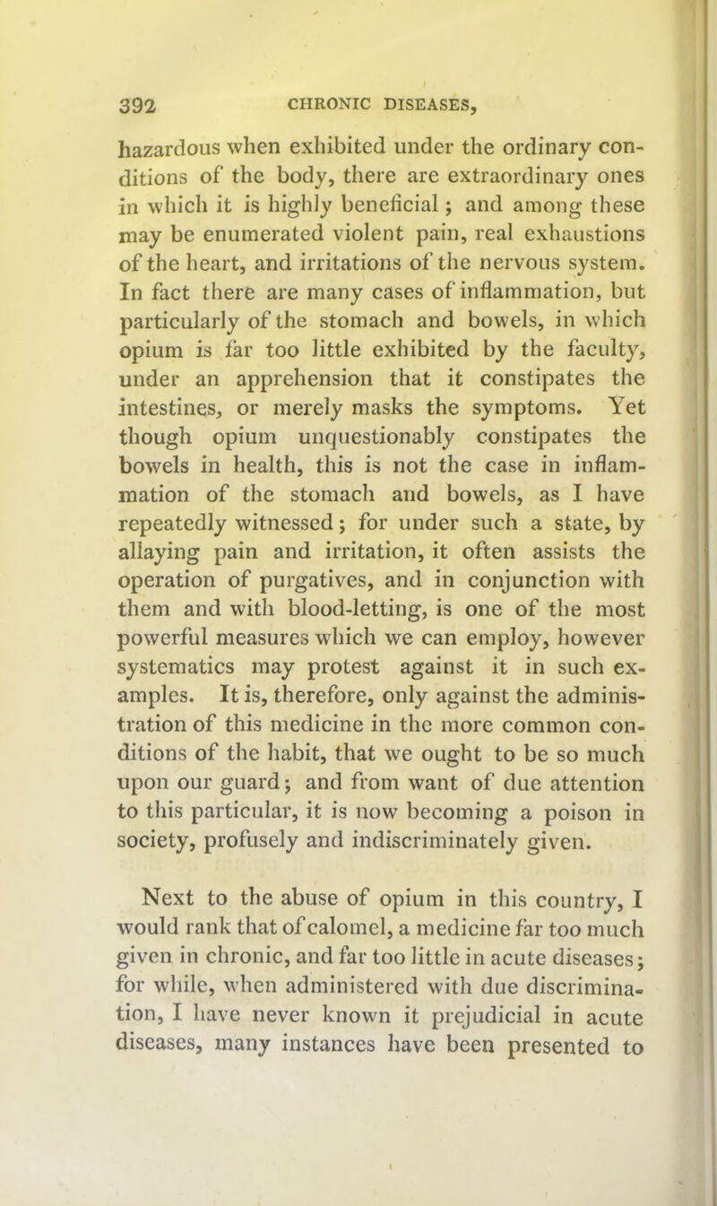 hazardous when exhibited under the ordinary con- ditions of the body, there are extraordinary ones in which it is highly beneficial; and among these may be enumerated violent pain, real exhaustions of the heart, and irritations of the nervous system. In fact there are many cases of inflammation, but particularly of the stomach and bowels, in which opium is far too little exhibited by the faculty, under an apprehension that it constipates the intestines, or merely masks the symptoms. Yet though opium unquestionably constipates the bowels in health, this is not the case in inflam- mation of the stomach and bowels, as I have repeatedly witnessed; for under such a state, by allaying pain and irritation, it often assists the operation of purgatives, and in conjunction with them and with blood-letting, is one of the most powerful measures which we can employ, however systematics may protest against it in such ex- amples. It is, therefore, only against the adminis- tration of this medicine in the more common con- ditions of the habit, that we ought to be so much upon our guard; and from want of due attention to this particular, it is now becoming a poison in society, profusely and indiscriminately given. Next to the abuse of opium in this country, I would rank that of calomel, a medicine far too much given in chronic, and far too little in acute diseases; for while, when administered with due discrimina- tion, I have never known it prejudicial in acute diseases, many instances have been presented to
