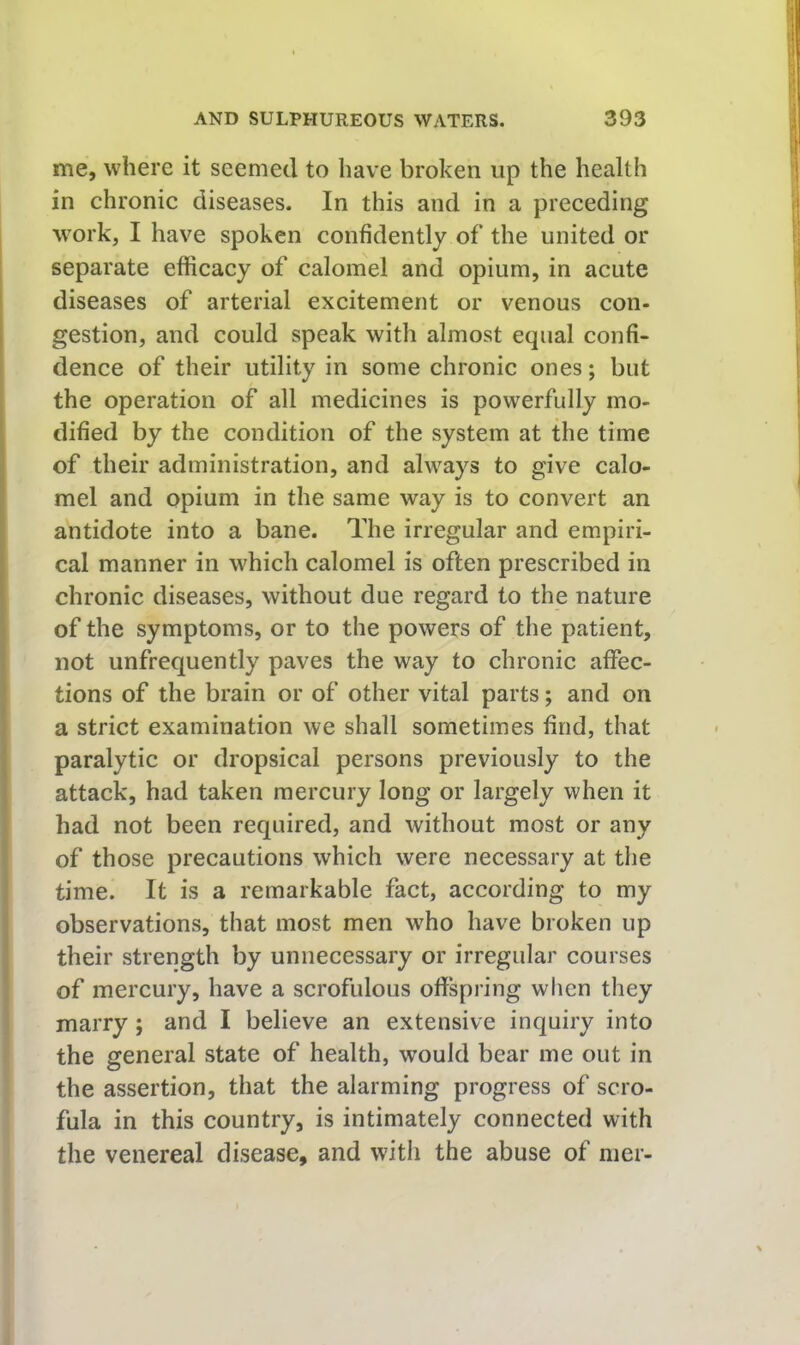 me, where it seemed to have broken up the health in chronic diseases. In this and in a preceding work, I have spoken confidently of the united or separate efficacy of calomel and opium, in acute diseases of arterial excitement or venous con- gestion, and could speak with almost equal confi- dence of their utility in some chronic ones; but the operation of all medicines is powerfully mo- dified by the condition of the system at the time of their administration, and always to give calo- mel and opium in the same way is to convert an antidote into a bane. The irregular and empiri- cal manner in which calomel is often prescribed in chronic diseases, without due regard to the nature of the symptoms, or to the powers of the patient, not unfrequently paves the way to chronic affec- tions of the brain or of other vital parts; and on a strict examination we shall sometimes find, that paralytic or dropsical persons previously to the attack, had taken mercury long or largely when it had not been required, and without most or any of those precautions which were necessary at the time. It is a remarkable fact, according to my observations, that most men who have broken up their strength by unnecessary or irregular courses of mercury, have a scrofulous offspring when they marry; and I believe an extensive inquiry into I the general state of health, would bear me out in the assertion, that the alarming progress of scro- fula in this country, is intimately connected with the venereal disease, and with the abuse of mer-
