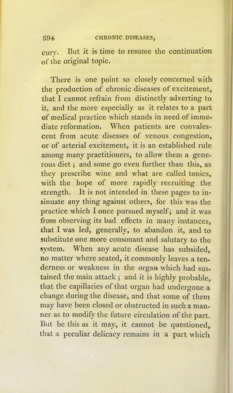cury. But it is time to resume the continuation of the original topic. There is one point so closely concerned with the production of chronic diseases of excitement, that I cannot refrain from distinctly adverting to it, and the more especially as it relates to a part of medical practice which stands in need of imme- diate reformation. When patients are convales- cent from acute diseases of venous congestion, or of arterial excitement, it is an established rule among many practitioners, to allow them a gene- rous diet; and some go even further than this, as they prescribe wine and what are called tonics, with the hope of more rapidly recruiting the strength. It is not intended in these pages to in- sinuate any thing against others, for this was the practice which I once pursued myself; and it was from observing its bad effects in many instances, that I was led, generally, to abandon it, and to substitute one more consonant and salutary to the system. When any acute disease has subsided, no matter where seated, it commonly leaves a ten- derness or weakness in the organ which had sus- tained the main attack ; and it is highly probable, that the capillaries of that organ had undergone a change during the disease, and that some of them may have been closed or obstructed in such a man- ner as to modify the future circulation of the part. But be this as it may, it cannot be questioned, that a peculiar delicacy remains in a part which