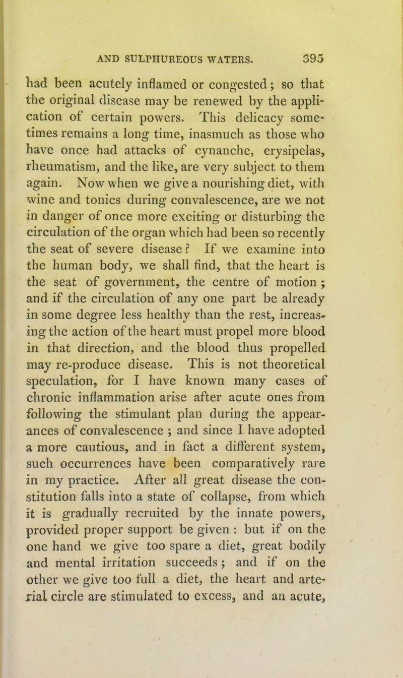 had been acutely inflamed or congested; so that the original disease may be renewed by the appli- cation of certain powers. This delicacy some- times remains a long time, inasmuch as those who have once had attacks of cynanche, erysipelas, rheumatism, and the like, are very subject to them again. Now when we give a nourishing diet, with wine and tonics during convalescence, are we not in danger of once more exciting or disturbing the circulation of the organ which had been so recently the seat of severe disease ? If we examine into the human body, we shall find, that the heart is the seat of government, the centre of motion ; and if the circulation of any one part be already in some degree less healthy than the rest, increas- ing the action of the heart must propel more blood in that direction, and the blood thus propelled may re-produce disease. This is not theoretical speculation, for I have known many cases of chronic inflammation arise after acute ones from following the stimulant plan during the appear- ances of convalescence ; and since I have adopted a more cautious, and in fact a different system, such occurrences have been comparatively rare in my practice. After all great disease the con- stitution falls into a state of collapse, from which it is gradually recruited by the innate powers, provided proper support be given : but if on the one hand we give too spare a diet, great bodily and mental irritation succeeds ; and if on tlie other we give too full a diet, the heart and arte- rial circle are stimulated to excess, and an acute.