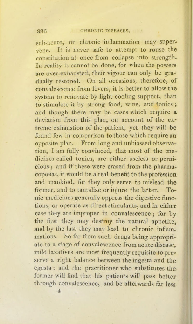 siib-acutc, or chronic inflammation may super- vene. It is never safe to attempt to rouse the constitution at once from collapse into strength. In reality it cannot be clone, for when the powers are over-exliaustecl, their vigour can only be gra- dually restored. On all occasions, therefore, of convalescence from fevers, it is better to allow the system to renovate by light cooling support, than to stimulate it by strong food, wine, and tonics ; and though there may be cases which require a deviation from this plan, on account of the ex- treme exhaustion of the patient, yet they will be found few in comparison to those which require an opposite plan. From long and unbiassed observa- tion, I am fully convinced, that most of the me- dicines called tonics, are either useless or perni* cious ; and if these were erased from the pharma- copoeia^, it would be a real benefit to the profession and mankind, for they only serve to mislead the former, and to tantalize or injure the latter. To- nic medicines generally oppress the digestive func- tions, or operate as direct stimulants, and in either case they are improper in convalescence; for by the first they may destroy the natural appetite, and by the last they may lead to chronic inflam- mations. So far from such drugs being appropri- ate to a stage of convalescence from acute disease, mild laxatives are most frequently requisite to pre- serve a right balance between theingesta and the egesta : and the practitioner who substitutes the former will find that his patients will pass better through convalescence, and be afterwards far less 4