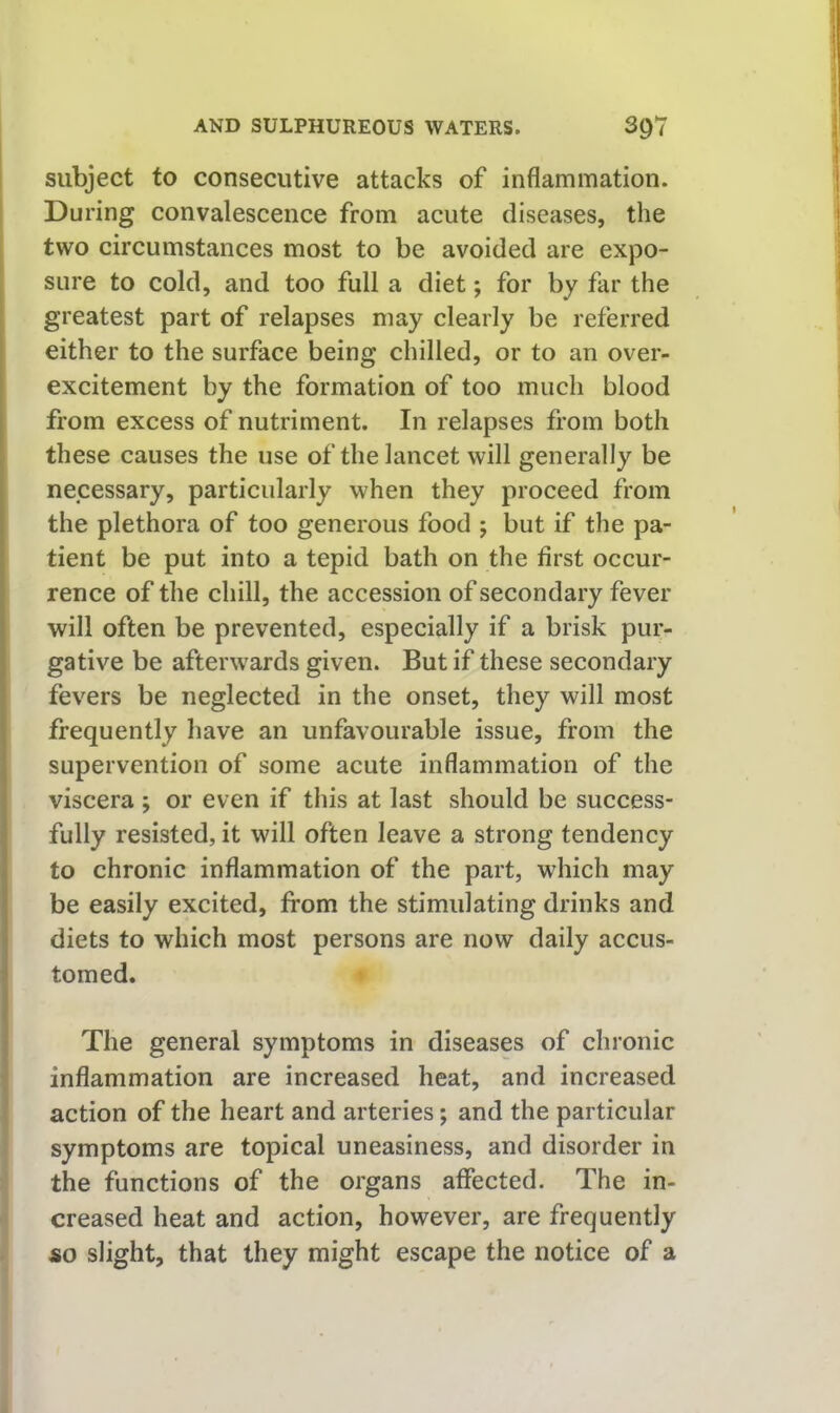 subject to consecutive attacks of inflammation. During convalescence from acute diseases, the two circumstances most to be avoided are expo- sure to cold, and too full a diet; for by far the greatest part of relapses may clearly be referred either to the surface being chilled, or to an over- excitement by the formation of too much blood from excess of nutriment. In relapses from both these causes the use of the lancet will generally be necessary, particularly when they proceed from the plethora of too generous food ; but if the pa- tient be put into a tepid bath on the first occur- rence of the chill, the accession of secondary fever will often be prevented, especially if a brisk pur- gative be afterwards given. But if these secondary fevers be neglected in the onset, they will most frequently have an unfavourable issue, from the supervention of some acute inflammation of the viscera ; or even if this at last should be success- fully resisted, it will often leave a strong tendency to chronic inflammation of the part, which may be easily excited, from the stimulating drinks and diets to which most persons are now daily accus- tomed. The general symptoms in diseases of chronic inflammation are increased heat, and increased action of the heart and arteries; and the particular symptoms are topical uneasiness, and disorder in the functions of the organs affected. The in- creased heat and action, however, are frequently so slight, that they might escape the notice of a