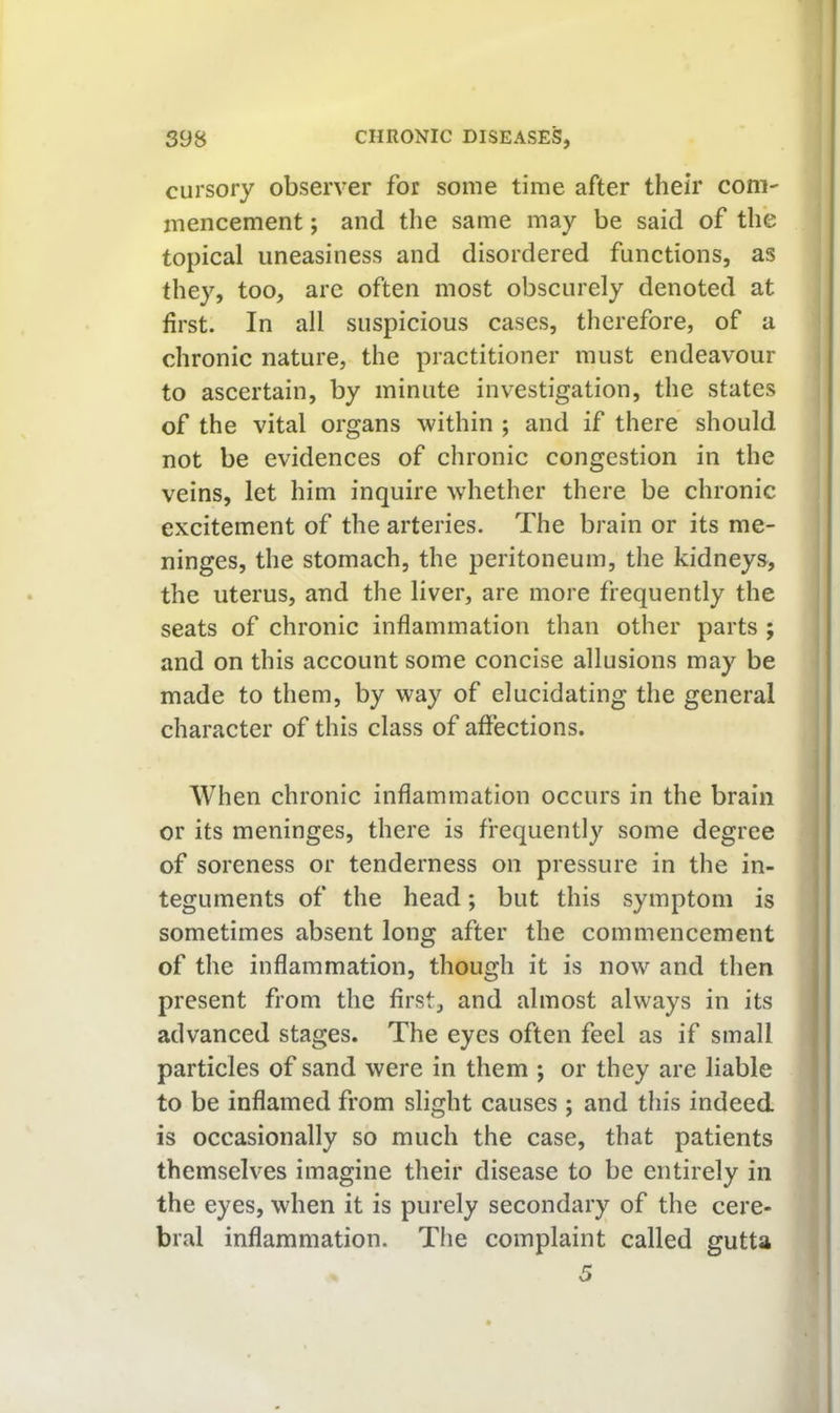 cursory observer for some time after their com- mencement ; and the same may be said of the topical uneasiness and disordered functions, as they, too, are often most obscurely denoted at first. In all suspicious cases, therefore, of a chronic nature, the practitioner must endeavour to ascertain, by minute investigation, the states of the vital organs within ; and if there should not be evidences of chronic congestion in the veins, let him inquire whether there be chronic excitement of the arteries. The brain or its me- ninges, the stomach, the peritoneum, the kidneys, the uterus, and the liver, are more frequently the seats of chronic inflammation than other parts ; and on this account some concise allusions may be made to them, by way of elucidating the general character of this class of affections. When chronic inflammation occurs in the brain or its meninges, there is frequently some degree of soreness or tenderness on pressure in the in- teguments of the head; but this symptom is sometimes absent long after the commencement of the inflammation, though it is now and then present from the first, and almost always in its advanced stages. The eyes often feel as if small particles of sand were in them ; or they are liable to be inflamed from slight causes ; and this indeed is occasionally so much the case, that patients themselves imagine their disease to be entirely in the eyes, when it is purely secondary of the cere- bral inflammation. The complaint called gutta