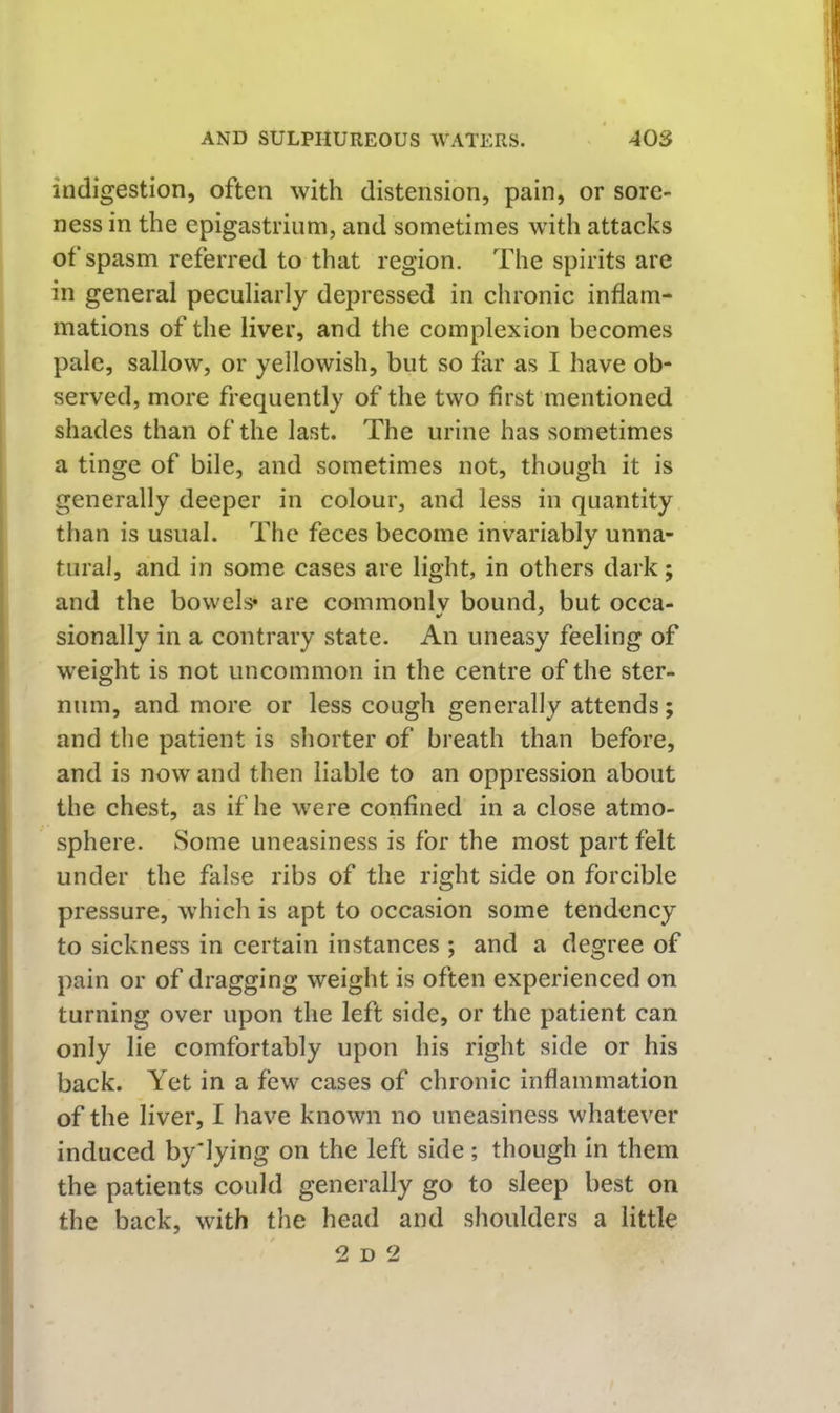 indigestion, often with distension, pain, or sore- ness in the epigastrium, and sometimes with attacks of spasm referred to that region. The spirits are in general peculiarly depressed in chronic inflam- mations of the liver, and the complexion becomes pale, sallow, or yellowish, but so far as I have ob- served, more frequently of the two first mentioned shades than of the last. The urine has sometimes a tinge of bile, and sometimes not, though it is generally deeper in colour, and less in quantity than is usual. The feces become invariably unna- tural, and in some cases are light, in others dark; and the bowels* are cammonly bound, but occa- sionally in a contrary state. An uneasy feeling of weight is not uncommon in the centre of the ster- num, and more or less cough generally attends; and the patient is shorter of breath than before, and is now and then liable to an oppression about the chest, as if he were confined in a close atmo- sphere. Some uneasiness is for the most part felt under the false ribs of the right side on forcible pressure, which is apt to occasion some tendency to sickness in certain instances ; and a degree of pain or of dragging weight is often experienced on turning over upon the left side, or the patient can only lie comfortably upon his right side or his back. Yet in a few cases of chronic inflammation of the liver, I have known no uneasiness whatever induced by'lying on the left side; though in them the patients could generally go to sleep best on the back, with the head and shoulders a little 2 D 2