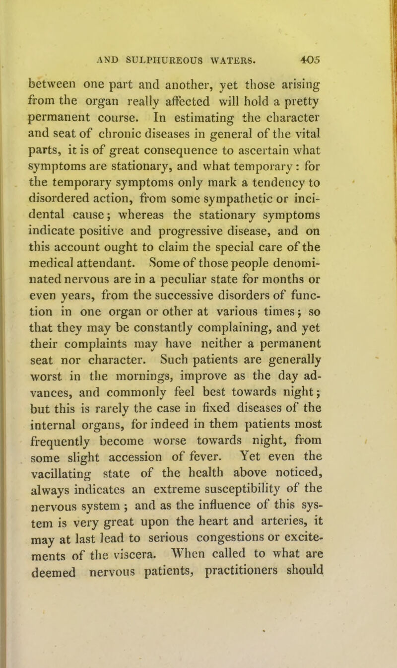 between one part and another, yet those arising from the organ really affected will hold a pretty permanent course. In estimating the character and seat of chronic diseases in general of the vital parts, it is of great consequence to ascertain what symptoms are stationary, and what temporary: for the temporary symptoms only mark a tendency to disordered action, from some sympathetic or inci- dental cause; whereas the stationary symptoms indicate positive and progressive disease, and on this account ought to claim the special care of the medical attendant. Some of those people denomi- nated nervous are in a peculiar state for months or even years, from the successive disorders of func- tion in one organ or other at various times; so that they may be constantly complaining, and yet their complaints may have neither a permanent seat nor character. Such patients are generally worst in the mornings, improve as the day ad- vances, and commonly feel best towards night; but this is rarely the case in fixed diseases of the internal organs, for indeed in them patients most frequently become worse towards night, from some slight accession of fever. Yet even the vacillating state of the health above noticed, always indicates an extreme susceptibility of the nervous system ; and as the influence of this sys- tem is very great upon the heart and arteries, it may at last lead to serious congestions or excite- ments of the viscera. When called to what are deemed nervous patients, practitioners should