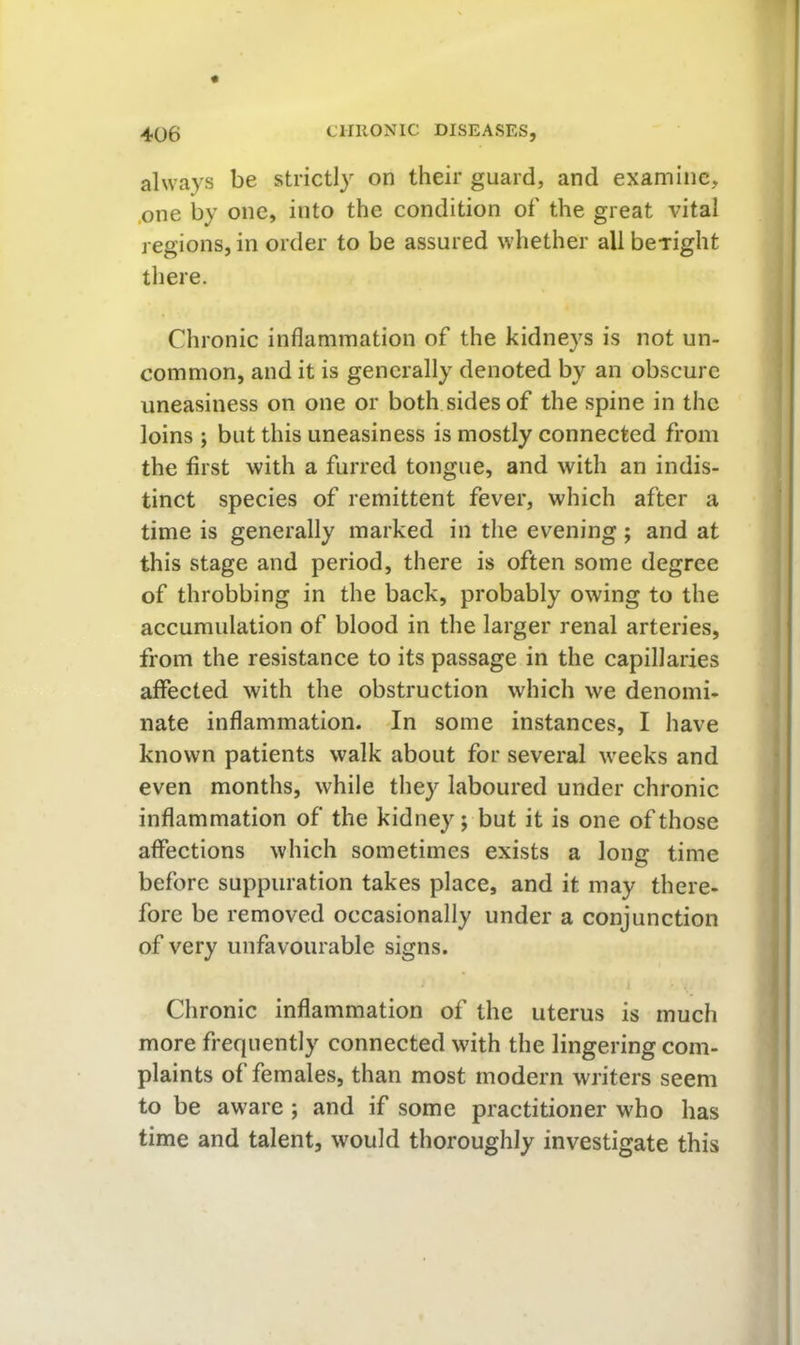 always be strictly on their guard, and examine, .one by one, into the condition of the great vital regions, in order to be assured whether allbcTight there. Chronic inflammation of the kidneys is not un- common, and it is generally denoted by an obscure uneasiness on one or both sides of the spine in the loins ; but this uneasiness is mostly connected from the first with a furred tongue, and with an indis- tinct species of remittent fever, which after a time is generally marked in the evening; and at this stage and period, there is often some degree of throbbing in the back, probably owing to the accumulation of blood in the larger renal arteries, from the resistance to its passage in the capillaries affected with the obstruction which we denomi- nate inflammation. In some instances, I have known patients walk about for several wrecks and even months, while they laboured under chronic inflammation of the kidney; but it is one of those affections which sometimes exists a long time before suppuration takes place, and it may there- fore be removed occasionally under a conjunction of very unfavourable signs. Chronic inflammation of the uterus is much more frequently connected with the lingering com- plaints of females, than most modern writers seem to be aware; and if some practitioner who has time and talent, would thoroughly investigate this