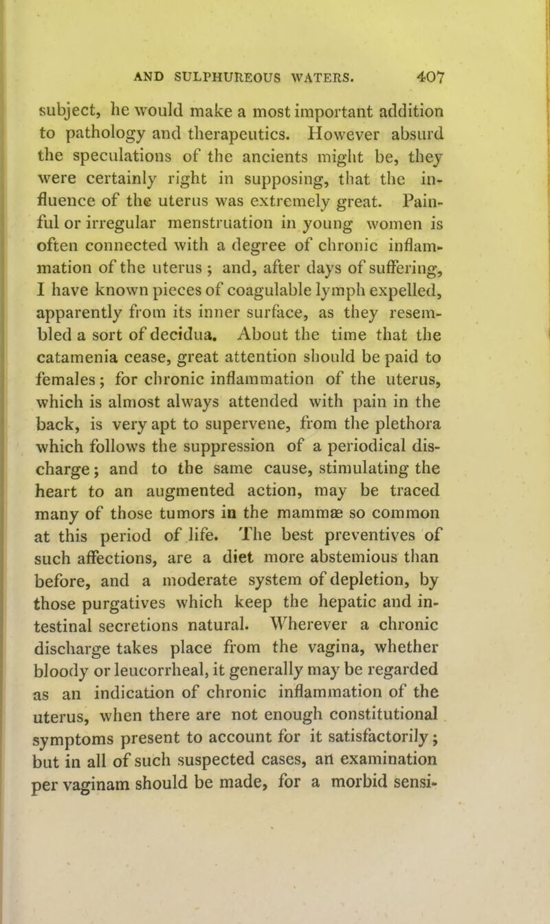 subject, he would make a most important addition to pathology and therapeutics. However absurd the speculations of the ancients might be, they were certainly right in supposing, that the in- fluence of the uterus was extremely great. Pain- ful or irregular menstruation in young women is often connected with a degree of chronic inflam- mation of the uterus ; and, after days of suffering, I have known pieces of coagulable lymph expelled, apparently from its inner surface, as they resem- bled a sort of decidua. About the time that the catamenia cease, great attention should be paid to females; for chronic inflammation of the uterus, which is almost always attended with pain in the back, is very apt to supervene, from the plethora which follows the suppression of a periodical dis- charge ; and to the same cause, stimulating the heart to an augmented action, may be traced many of those tumors in the mammae so common at this period of life. The best preventives of such affections, are a diet more abstemious than before, and a moderate system of depletion, by those purgatives which keep the hepatic and in- testinal secretions natural. Wherever a chronic discharge takes place from the vagina, whether bloody or leiicorrheal, it generally may be regarded as an indication of chronic inflammation of the uterus, when there are not enough constitutional symptoms present to account for it satisfactorily; but in all of such suspected cases, art examination per vaginam should be made, for a morbid sensi-