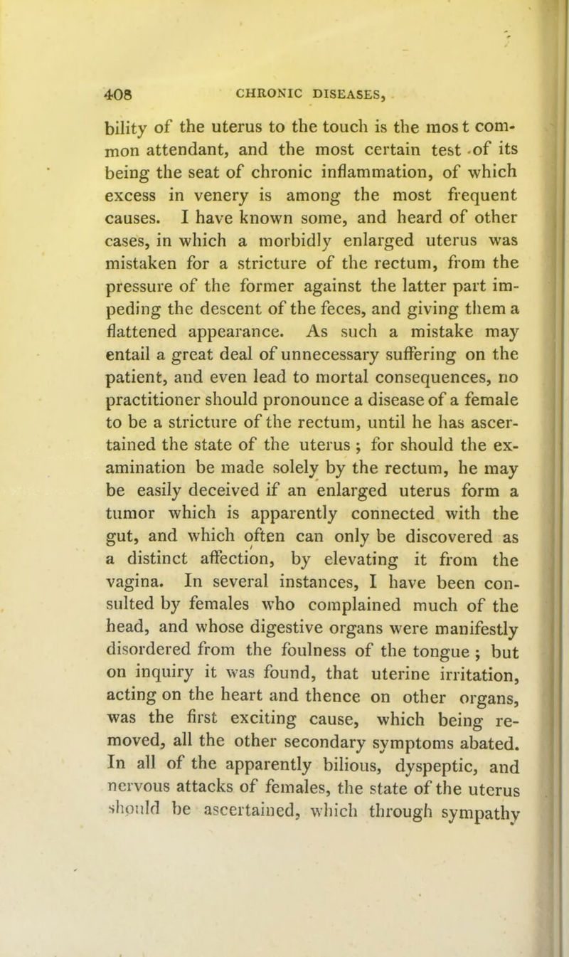 bility of the uterus to the touch is the mos t com- mon attendant, and the most certain test -of its being the seat of chronic inflammation, of which excess in venery is among the most frequent causes. I have known some, and heard of other cases, in which a morbidly enlarged uterus was mistaken for a stricture of the rectum, from the pressure of the former against the latter part im- peding the descent of the feces, and giving them a flattened appearance. As such a mistake may entail a great deal of unnecessary suffering on the patient, and even lead to mortal consequences, no practitioner should pronounce a disease of a female to be a stricture of the rectum, until he has ascer- tained the state of the uterus ; for should the ex- amination be made solely by the rectum, he may be easily deceived if an enlarged uterus form a tumor which is apparently connected with the gut, and which often can only be discovered as a distinct affection, by elevating it from the vagina. In several instances, I have been con- sulted by females who complained much of the head, and whose digestive organs were manifestly disordered from the foulness of the tongue ; but on inquiry it was found, that uterine irritation, acting on the heart and thence on other organs, was the first exciting cause, which being re- moved, all the other secondary symptoms abated. In all of the apparently bilious, dyspeptic, and nervous attacks of females, the state of the uterus should be ascertained, which through sympathy