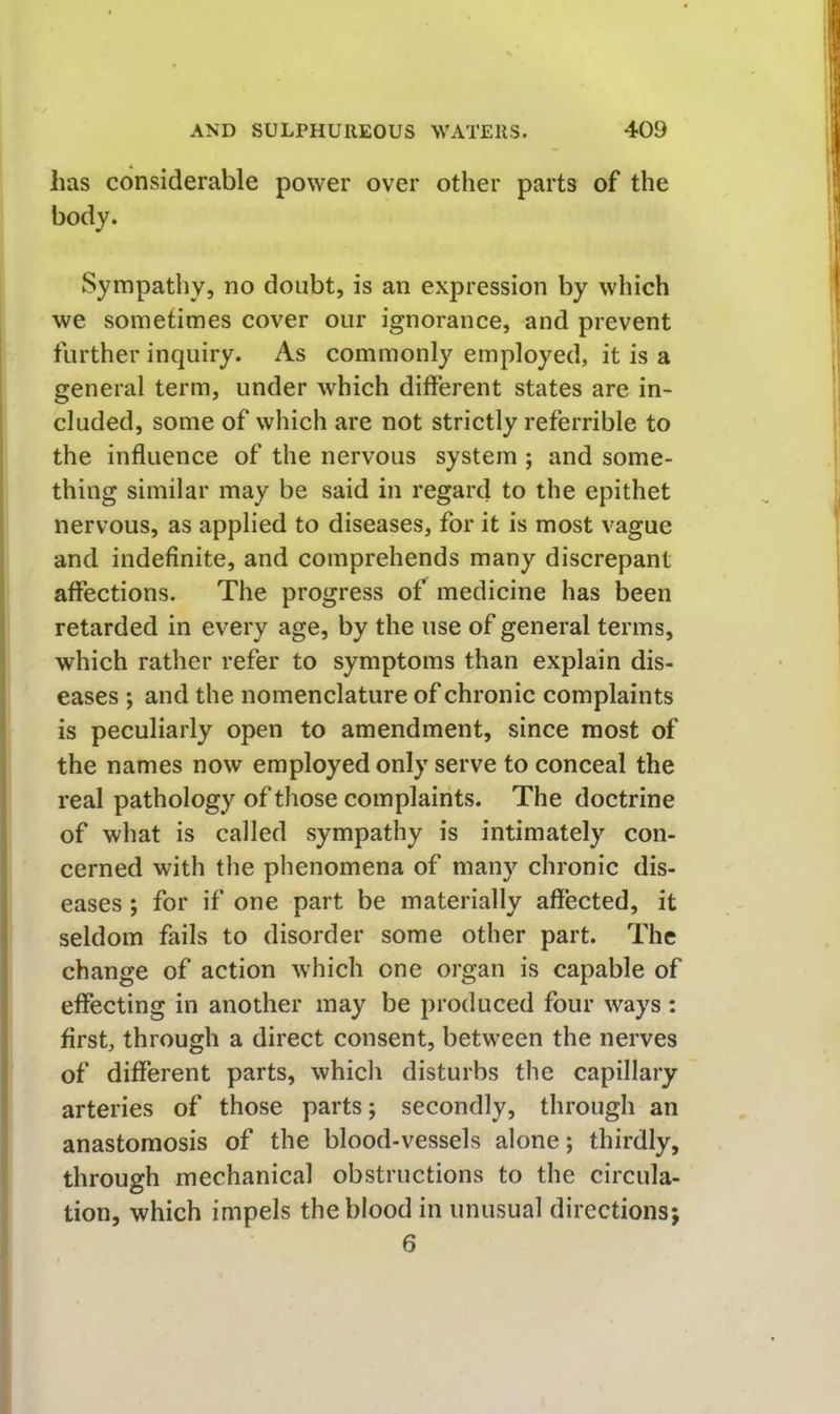 has considerable power over other parts of the body. Sympathy, no doubt, is an expression by which we sometimes cover our ignorance, and prevent further inquiry. As commonly employed, it is a general term, under which different states are in- cluded, some of which are not strictly referrible to the influence of the nervous system ; and some- thing similar may be said in regard to the epithet nervous, as applied to diseases, for it is most vague and indefinite, and comprehends many discrepant affections. The progress of medicine has been retarded in every age, by the use of general terms, which rather refer to symptoms than explain dis- eases ; and the nomenclature of chronic complaints is peculiarly open to amendment, since most of the names now employed only serve to conceal the real pathology of those complaints. The doctrine of what is called sympathy is intimately con- cerned with the phenomena of many chronic dis- eases ; for if one part be materially affected, it seldom fails to disorder some other part. The change of action which one organ is capable of effecting in another may be produced four ways : first, through a direct consent, between the nerves of different parts, which disturbs the capillary arteries of those parts; secondly, through an anastomosis of the blood-vessels alone; thirdly, through mechanical obstructions to the circula- tion, which impels the blood in unusual directions; 6