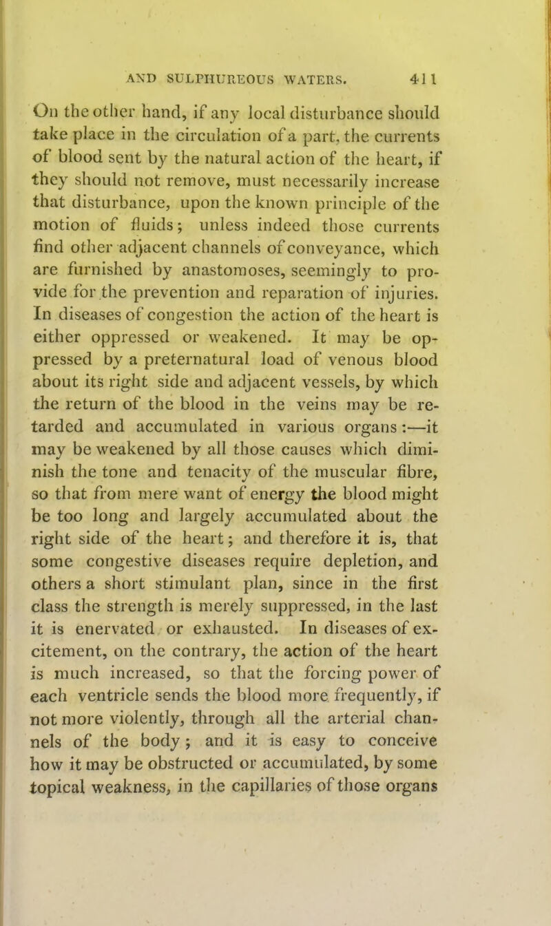 On the other hand, if any local disturbance should take place in the circulation of a part, the currents of blood sent by the natural action of the heart, if they should not remove, must necessarily increase that disturbance, upon the known principle of the motion of fluids; unless indeed those currents find other adjacent channels of conveyance, which are furnished by anastomoses, seemingly to pro- vide for the prevention and reparation of injuries. In diseases of congestion the action of the heart is either oppressed or weakened. It may be op- pressed by a preternatural load of venous blood about its right side and adjacent vessels, by which the return of the blood in the veins may be re- tarded and accumulated in various organs :—it may be weakened by all those causes which dimi- nish the tone and tenacity of the muscular fibre, so that from mere want of energy the blood might be too long and largely accumulated about the right side of the heart; and therefore it is, that some congestive diseases require depletion, and others a short stimulant plan, since in the first class the strength is merely suppressed, in the last it is enervated or exhausted. In diseases of ex- citement, on the contrary, the action of the heart is much increased, so that the forcing power, of each ventricle sends the blood more frequently, if not more violently, through all the arterial chan- nels of the body; and it is easy to conceive how it may be obstructed or accumulated, by some topical weakness, in the capillaries of those organs