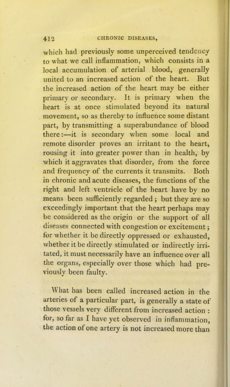 which had previously some unperceived tendency to what we call inflammation, which consists in a local accumulation of arterial blood, generally united to an increased action of the heart. But the increased action of the heart may be either primary or secondary. It is primary when the heart is at once stimulated beyond its natural movement, so as thereby to influence some distant part, by transmitting a superabundance of blood there:—it is secondary when some local and remote disorder proves an irritant to the heart, rousing it into greater power than in health, by which it aggravates that disorder, from the force and frequency of the currents it transmits. Both in chronic and acute diseases, the functions of the right and left ventricle of the heart have by no means been sufficiently regarded ; but they are so exceedingly important that the heart perhaps may be considered as the origin or the support of all diseases connected with congestion or excitement; for whether it be directly oppressed or exhausted, whether it be directly stimulated or indirectly irri- tated, it must necessarily have an influence over all the organs, especially over those which had pre- viously been faulty. What has been called increased action in the arteries of a particular part, is generally a state of those vessels very different from increased action : for, so far as I have yet observed in inflammation, the action of one artery is not increased more than