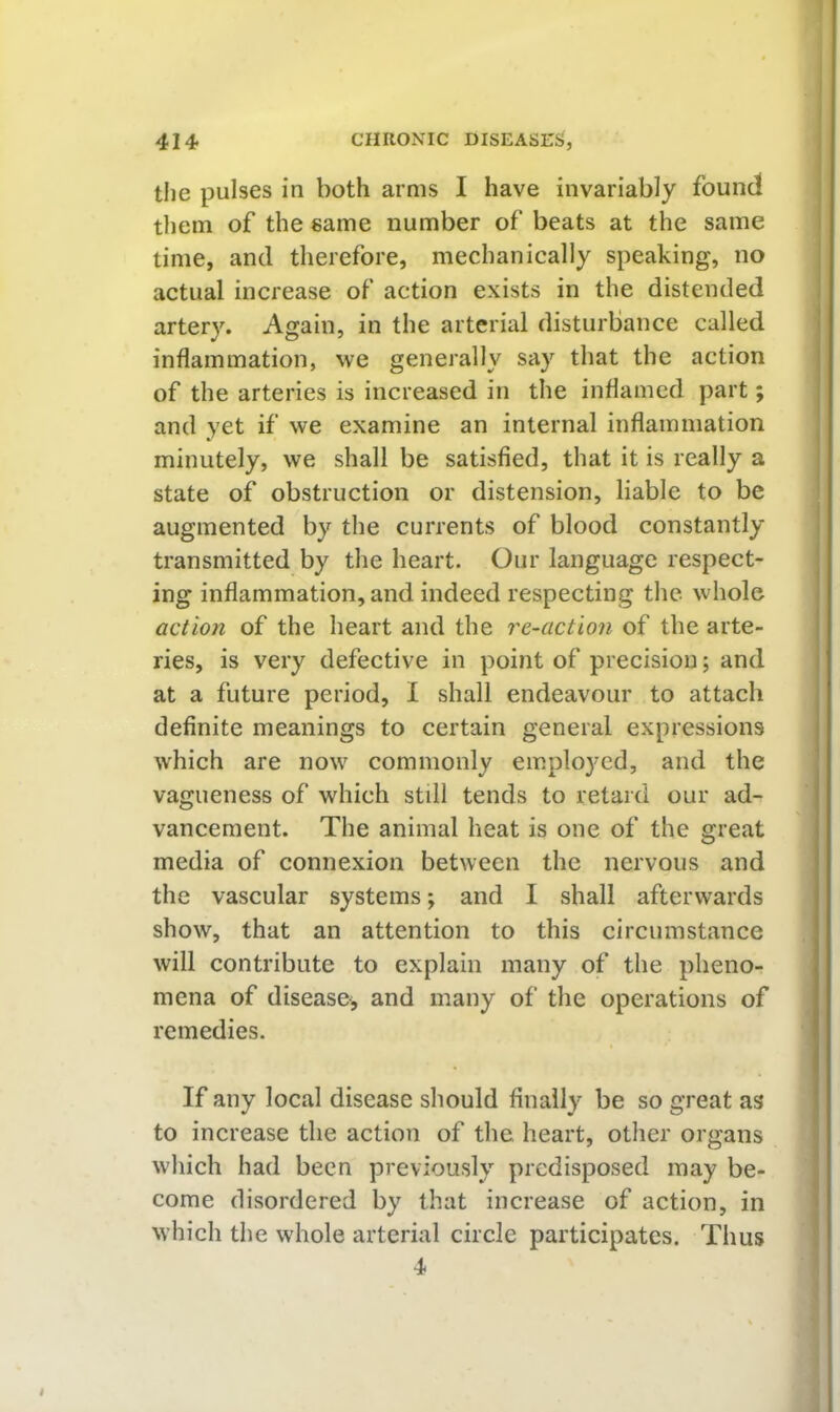 the pulses in both arms I have invariably found them of the same number of beats at the same time, and therefore, mechanically speaking, no actual increase of action exists in the distended artery. Again, in the arterial disturbance called inflammation, we generally say that the action of the arteries is increased in the inflamed part; and yet if we examine an internal inflammation minutely, we shall be satisfied, that it is really a state of obstruction or distension, liable to be augmented by the currents of blood constantly transmitted by the heart. Our language respect- ing inflammation, and indeed respecting the whole action of the heart and the re-action of the arte- ries, is very defective in point of precision; and at a future period, I shall endeavour to attach definite meanings to certain general expressions which are now commonly employed, and the vagueness of which still tends to retard our ad- vancement. The animal heat is one of the great media of connexion between the nervous and the vascular systems; and I shall afterwards show, that an attention to this circumstance will contribute to explain many of the pheno- mena of disease, and many of the operations of remedies. If any local disease should finally be so great as to increase the action of the, heart, other organs which had been previously predisposed may be- come disordered by that increase of action, in which the whole arterial circle participates. Thus 4