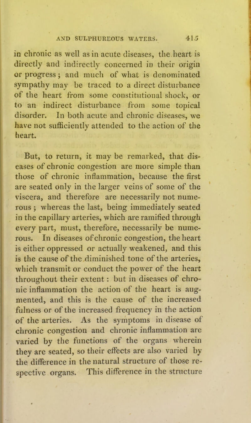 in chronic as well as in acute diseases, the heart is directly and indirectly concerned in their origin ‘ or progress; and much of what is denominated sympathy may be traced to a direct disturbance of the heart from some constitutional shock, or to an indirect disturbance from some topical disorder. In both acute and chronic diseases, we have not sufficiently attended to the action of the heart. But, to return, it may be remarked, that dis- eases of chronic congestion are more simple than those of chronic inflammation, because the first are seated only in the larger veins of some of the viscera, and therefore are necessarily not nume- rous ; whereas the last, being immediately seated in the capillary arteries, which are ramified through every part, must, therefore, necessarily be nume- rous. In diseases of chronic congestion, the heart is either oppressed or actually weakened, and this f is the cause of the diminished tone of the arteries, which transmit or conduct the power of the heart ' throughout their extent; but in diseases of chro- nic inflammation the action of the heart is aug- mented, and this is the cause of the increased fulness or of the increased frequency in the action of the arteries. As the symptoms in disease of chronic congestion and chronic inflammation are varied by the functions of the organs wherein they are seated, so their effects are also varied by j the difference in the natural structure of those re- spective organs. This difference in the structure