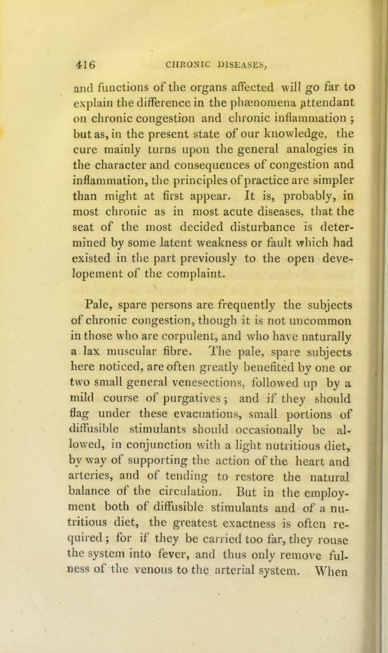 and functions of the organs affected will go far to explain the difference in the phaenomena attendant on chronic congestion and chronic inflammation ; but as, in the present state of our knowledge, the cure mainly turns upon the general analogies in the character and consequences of congestion and inflammation, the principles of practice are simpler than might at first appear. It is, probably, in most chronic as in most acute diseases, that the seat of the most decided disturbance is deter- mined by some latent weakness or fault which had existed in the part previously to the open deve- lopement of the complaint. Pale, spare persons are frequently the subjects of chronic congestion, though it is not uncommon in those who are corpulent, and who have naturally a lax muscular fibre. The pale, spare subjects here noticed, are often greatly benefited by one or two small general venesections, followed up by a mild course of purgatives ; and if they should flag under these evacuations, small portions of diffusible stimulants should occasionally be al- lowed, in conjunction with a light nutritious diet, by way of supporting the action of the heart and arteries, and of tending to restore the natural balance of the circulation. But in the employ- ment both of diffusible stimulants and of a nu- tritious diet, the greatest exactness is often re- quired ; for if they be carried too far, they rouse the system into fever, and thus only remove ful- ness of the venous to the arterial system. When
