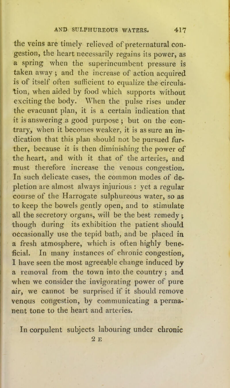 the veins are timely relieved of preternatural con- gestion, the heart necessarily regains its power, as a spring when the superincumbent pressure is j taken away ; and the increase of action acquired is of itself often sufficient to equalize the circula- i tion, when aided by food which supports without I exciting the body. When the pulse rises under the evacuant plan, it is a certain indication that it is answering a good purpose ; but on the con- trary, when it becomes weaker, it is as sure an in- dication that this plan should not be pursued fur- ther, because it is then diminishing the power of the heart, and with it that of the arteries, and must therefore increase the venous congestion. In such delicate cases, the common modes of de- pletion are almost always injurious : yet a regular course of the Harrogate sulphureous water, so as to keep the bowels gently open, and to stimulate all the secretory organs, will be the best remedy; though during its exhibition the patient should occasionally use the tepid bath, and be placed in ! a fresh atmosphere, which is often highly bene- I ficial. In many instances of chronic congestion, I I have seen the most agreeable change induced by a removal from the town into the country ; and when we consider the invigorating power of pure air, we cannot be surprised if it should remove venous congestion, by communicating a perma-' nent tone to the heart and arteries. In corpulent subjects labouring under chronic