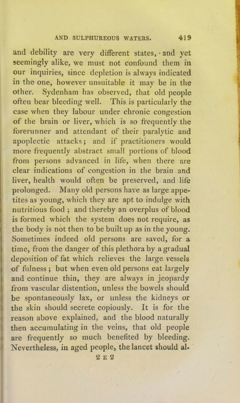 and debility are very different states, * and yet seemingly alike, we must not confound them in our inquiries, since depletion is always indicated in the one, however unsuitable it may be in the other. Sydenham has observed, that old people often bear bleeding well. This is particularly the case when they labour under chronic congestion of the brain or liver, which is so frequently the forerunner and attendant of their paralytic and apoplectic attacks; and if practitioners would more frequently abstract small portions of blood from persons advanced in life, when there are clear indications of congestion in the brain and liver, health would often be preserved, and life prolonged. Many old persons have as large appe- tites as young, which they are apt to indulge with nutritious food ; and thereby an overplus of blood is formed which the system does not require, as the body is not then to be built up as in the young. Sometimes indeed old persons are saved, for a time, from the danger of this plethora by a gradual deposition of fat which relieves the large vessels of fulness ; but when even old persons eat largely and continue thin, they are always in jeopardy from vascular distention, unless the bowels should be spontaneously lax, or unless the kidneys or the skin should secrete copiously. It is for the reason above explained, and the blood naturally then accumulating in the veins, that old people are frequently so much benefited by bleeding. Nevertheless, in aged people, the lancet should al- 2 E 2