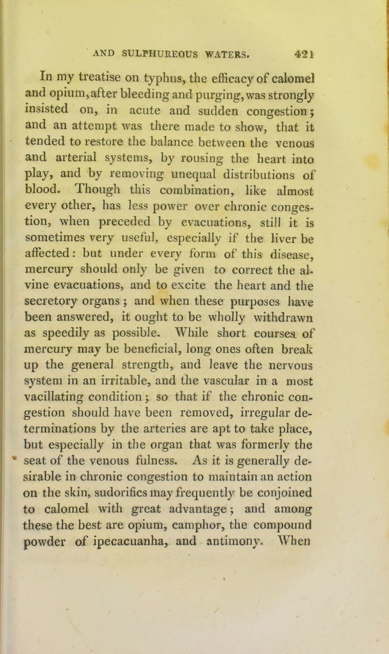 In my treatise on typhus, the efficacy of calomel and opium^after bleeding and purging, was strongly > insisted on, in acute and sudden congestion; and an attempt was there made to show, that it ! tended to restore the balance between the venous j and arterial systems, by rousing the heart into ; play, and by removing unequal distributions of j blood. Though this combination, like almost every other, has less power over chronic conges- I tion, when preceded by evacuations, still it is sometimes very useful, especially if the liver be affected: but under every form of this disease, mercury should only be given to correct the al- vine evacuations, and to excite the heart and the secretory organs ; and when these purposes have been answered, it ought to be wholly withdrawn as speedily as possible. While short coursea of mercury may be beneficial, long ones often break up the general strength, and leave the nervous system in an irritable, and the vascular in a most vacillating condition; so that if the chronic con- gestion should have been removed, irregular de- terminations by the arteries are apt to take place, but especially in the organ that was formerly the * seat of the venous fulness. As it is generally de- sirable in chronic congestion to maintain an action on the skin, sudorifics may frequently be conjoined to calomel with great advantage; and among I these the best are opium, camphor, the compound powder of ipecacuanha, and antimony. AVhen