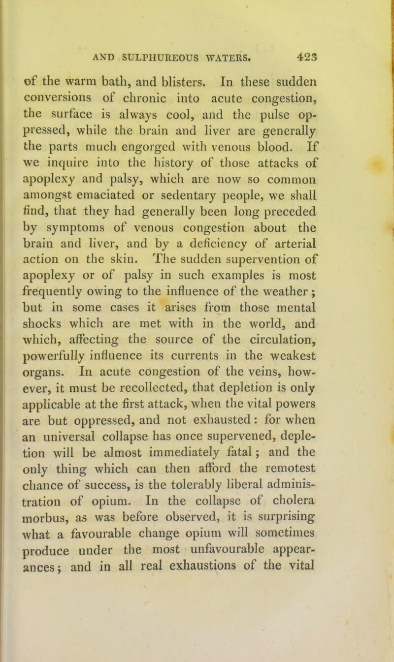 of the warm bath, and blisters. In these sudden conversions of chronic into acute congestion, the surface is always cool, and the pulse op- pressed, while the brain and liver are generally the parts much engorged with venous blood. If we inquire into the history of those attacks of apoplexy and palsy, which are now so common amongst emaciated or sedentary people, we shall find, that they had generally been long preceded by symptoms of venous congestion about the brain and liver, and by a deficiency of arterial action on the skin. The sudden supervention of apoplexy or of palsy in such examples is most frequently owing to the influence of the weather; but in some cases it arises from those mental shocks which are met with in the world, and which, affecting the source of the circulation, powerfully influence its currents in the weakest organs. In acute congestion of the veins, how- ever, it must be recollected, that depletion is only i applicable at the first attack, when the vital powers are but oppressed, and not exhausted: for when an universal collapse has once supervened, deple- tion will be almost immediately fatal; and the j only thing which can then afford the remotest ' chance of success, is the tolerably liberal adminis- tration of opium. In the collapse of cholera morbus, as was before observed, it is surprising what a favourable change opium will sometimes produce under the most unfavourable appear- ances; and in all real exhaustions of the vital