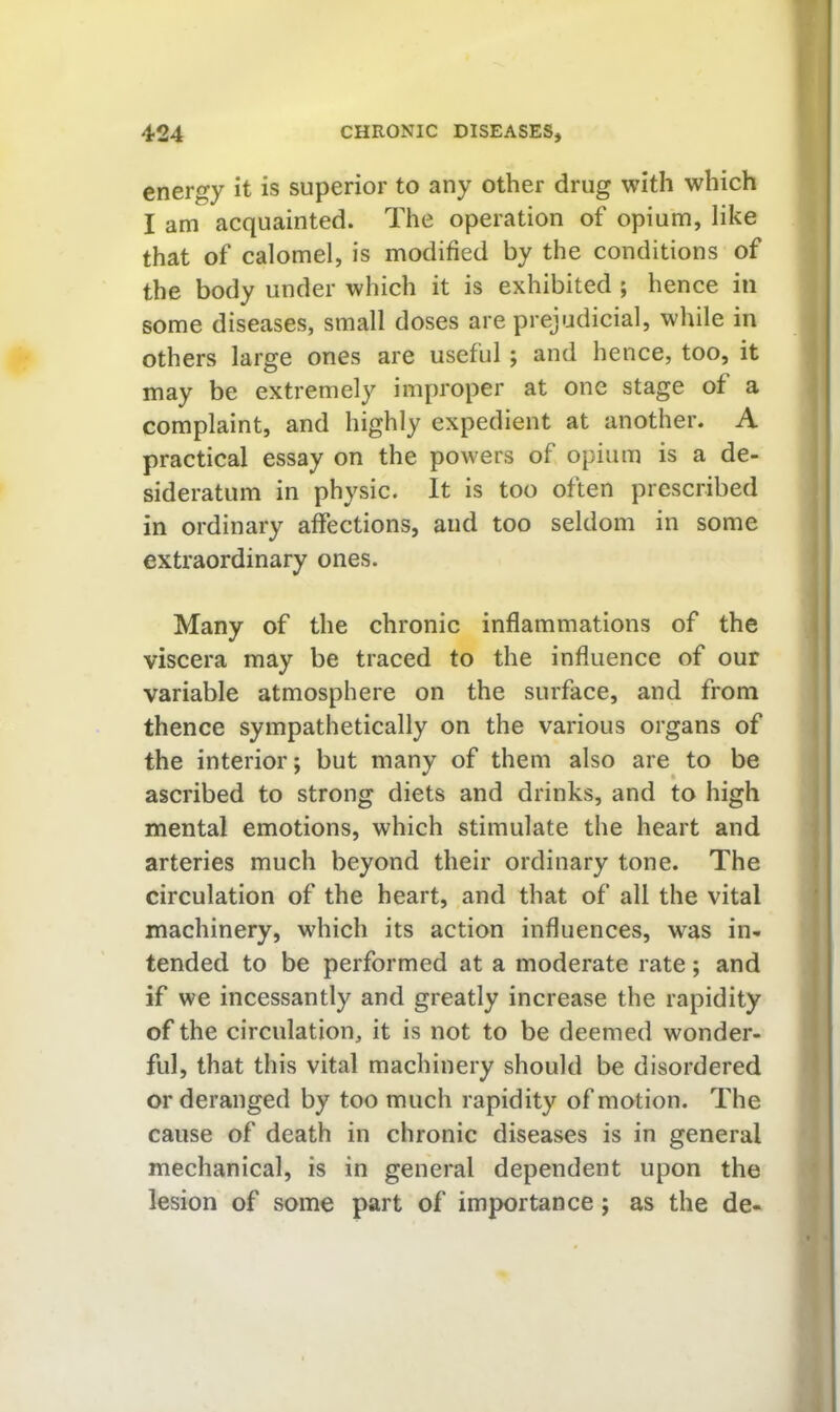 energy it is superior to any other drug with which I am acquainted. The operation of opium, like that of calomel, is modified by the conditions of the body under which it is exhibited ; hence in some diseases, small doses are prejudicial, while in others large ones are useful; and hence, too, it may be extremely improper at one stage of a complaint, and highly expedient at another. A practical essay on the powers of opium is a de- sideratum in physic. It is too often prescribed in ordinary affections, and too seldom in some extraordinary ones. Many of the chronic inflammations of the viscera may be traced to the influence of our variable atmosphere on the surface, and from thence sympathetically on the various organs of the interior; but many of them also are to be ascribed to strong diets and drinks, and to high mental emotions, which stimulate the heart and arteries much beyond their ordinary tone. The circulation of the heart, and that of all the vital machinery, which its action influences, was in- tended to be performed at a moderate rate; and if we incessantly and greatly increase the rapidity of the circulation, it is not to be deemed wonder- ful, that this vital machinery should be disordered or deranged by too much rapidity of motion. The cause of death in chronic diseases is in general mechanical, is in general dependent upon the lesion of some part of importance; as the de-