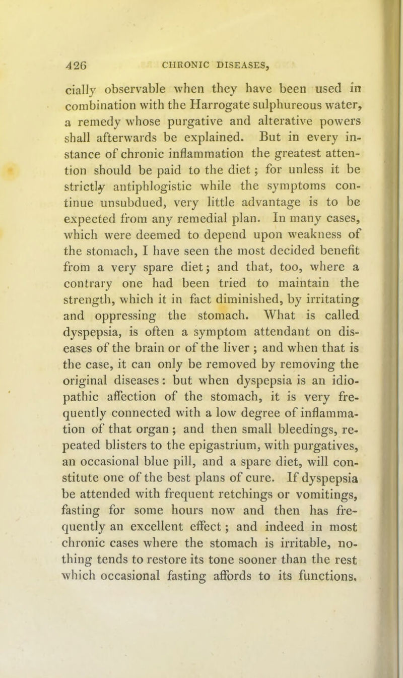 cially observable when they have been used in combination with the Harrogate sulphureous water, a remedy whose purgative and alterative powers shall afterwards be explained. But in every in- stance of chronic inflammation the greatest atten- tion should be paid to the diet; for unless it be strictly antiphlogistic while the symptoms con- tinue unsubdued, very little advantage is to be expected from any remedial plan. In many cases, which were deemed to depend upon weakness of the stomach, I have seen the most decided benefit from a very spare diet; and that, too, where a contrary one had been tried to maintain the strength, which it in fact diminished, by irritating and oppressing the stomach. What is called dyspepsia, is often a symptom attendant on dis- eases of the brain or of the liver ; and when that is the case, it can only be removed by removing the original diseases: but when dyspepsia is an idio- pathic affection of the stomach, it is very fre- quently connected with a low degree of inflamma- tion of that organ ; and then small bleedings, re- peated blisters to the epigastrium, with purgatives, an occasional blue pill, and a spare diet, will con- stitute one of the best plans of cure. If dyspepsia be attended with frequent retchings or vomitings, fasting for some hours now and then has fre- quently an excellent effect; and indeed in most chronic cases where the stomach is irritable, no- thing tends to restore its tone sooner than the rest which occasional fasting affords to its functions.