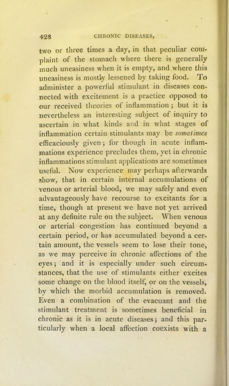two or three times a day, in that peculiar com- plaint of the stomach where there is generally much uneasiness when it is empty, and where this uneasiness is mos% lessened by taking food. To administer a powerful stimulant in diseases con- nected with excitement is a practice opposed to our received theories of inflammation ; but it is nevertheless an interesting subject of inquiry to ascertain in what kinds and in what stages of inflammation certain stimulants may be sometimes efficaciously given ; for though in acute inflam- mations experience precludes them, yet in chronic inflammations stimulant applications are sometimes useful. Now experience may perhaps afterwards show, that in certain internal accumulations of venous or arterial blood, we may safely and even advantageously have recourse to excitants for a time, though at present we have not yet arrived at any definite rule on the subject. When venous or arterial congestion has continued beyond a certain period, or has accumulated beyond a cer- tain amount, the vessels seem to lose their tone, as we may perceive in chronic affections of the eyes; and it is especially under such circum- stances, that the use of stimulants either excites some change on the blood itself, or on the vessels, by which the morbid accumulation is removed. Even a combination of the evacuant and the stimulant treatment is sometimes beneficial in chronic as it is in acute diseases; and this par- ticularly when a local affection coexists with a
