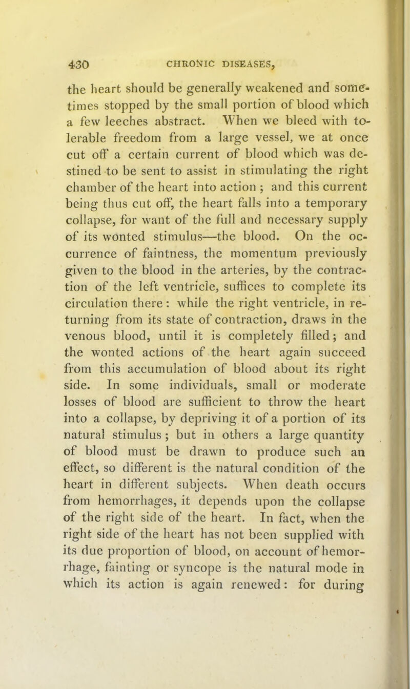 the heart should be generally weakened and some- times stopped by the small portion of blood which a few leeches abstract. When we bleed with to- lerable freedom from a large vessel, we at once cut off a certain current of blood which was de- stined to be sent to assist in stimulating the right chamber of the heart into action ; and this current being thus cut off, the heart falls into a temporary collapse, for want of the full and necessary supply of its wonted stimulus—the blood. On the oc- currence of faintness, the momentum previously given to the blood in the arteries, by the contrac- tion of the left ventricle, suffices to complete its circulation there: while the right ventricle, in re- turning from its state of contraction, draws in the venous blood, until it is completely filled; and the wonted actions of the heart again succeed from this accumulation of blood about its right side. In some individuals, small or moderate losses of blood are sufficient to throw the heart into a collapse, by depriving it of a portion of its natural stimulus ; but in others a large quantity of blood must be drawn to produce such an effect, so different is the natural condition of the heart in different subjects. When death occurs from hemorrhages, it depends upon the collapse of the right side of the heart. In fact, when the right side of the heart has not been supplied with its due proportion of blood, on account of hemor- rhage, fainting or syncope is the natural mode in which its action is again renewed: for during