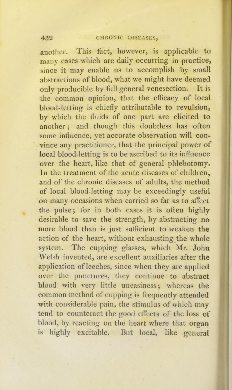 another. This fact, however, is applicable to many cases which are daily occurring in practice, since it may enable us to accomplish by small abstractions of blood, what we might have deemed only producible by full general venesection. It is the common opinion, that the efficacy of local blood-letting is chiefly attributable to revulsion, by which the fluids of one part are elicited to another; and though this doubtless has often some influence, yet accurate observation will con- vince any practitioner, that the principal power of local blood-letting is to be ascribed to its influence over the heart, like that of general phlebotomy. In the treatment of the acute diseases of children, and of the chronic diseases of adults, the method of local blood-letting may be exceedingly useful on many occasions when carried so far as to affect the pulse; for in both cases it is often highly desirable to save the strength, by abstracting no more blood than is just sufficient to weaken the action of the heart, without exhausting the whole system. The cupping glasses, which Mr. John Welsh invented, are excellent auxiliaries after the application of leeches, since when they are applied over the punctures, they continue to abstract blood with very little uneasiness; whereas the common method of cupping is frequently attended with considerable pain, the stimulus of which may tend to counteract the good effects of the loss of blood, by reacting on the heart where that organ is highly excitable. But local, like general