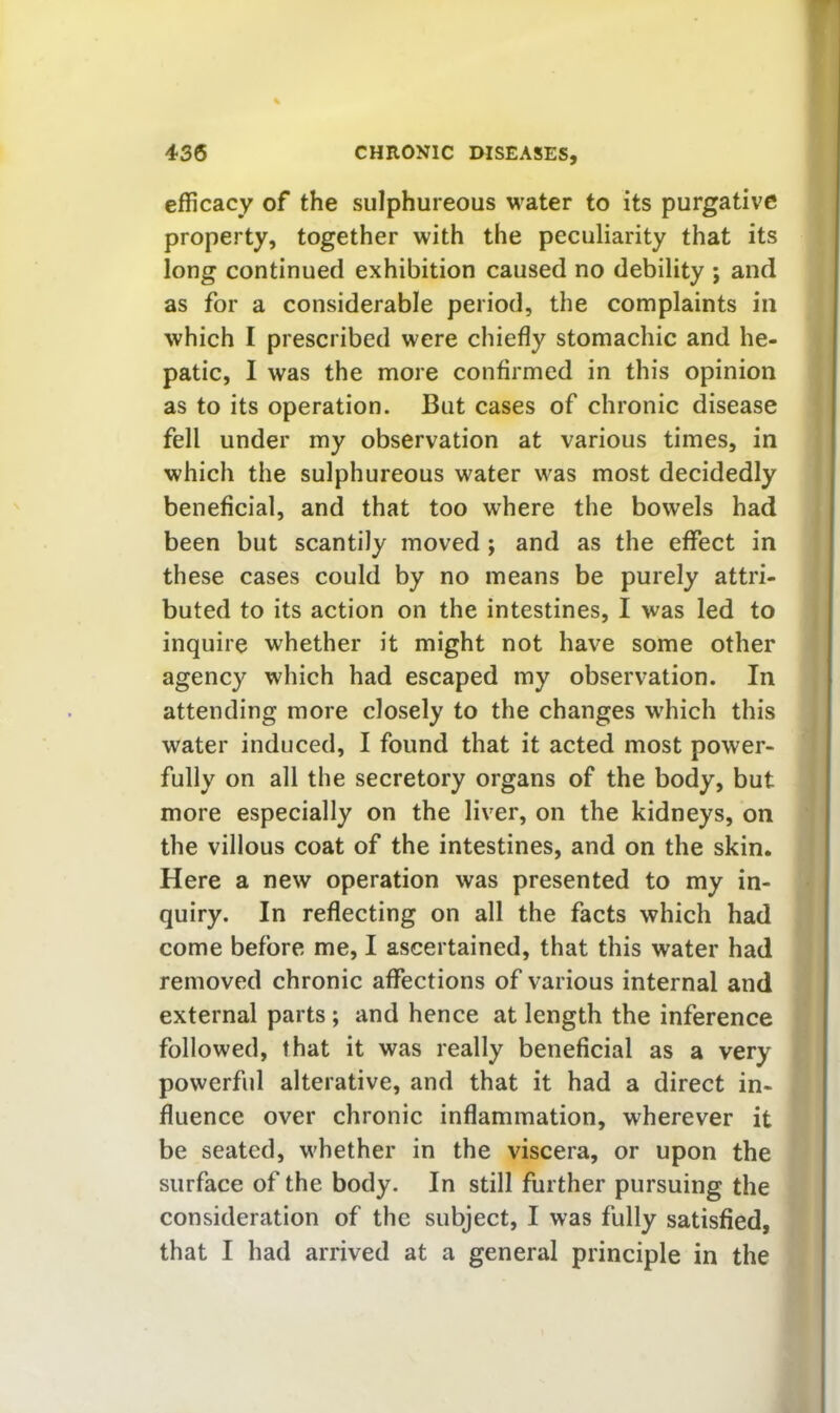 efficacy of the sulphureous water to its purgative property, together with the peculiarity that its long continued exhibition caused no debility ; and as for a considerable period, the complaints in which I prescribed were chiefly stomachic and he- patic, I was the more confirmed in this opinion as to its operation. But cases of chronic disease fell under my observation at various times, in which the sulphureous water was most decidedly beneficial, and that too where the bowels had been but scantily moved; and as the effect in these cases could by no means be purely attri- buted to its action on the intestines, I was led to inquire whether it might not have some other agency which had escaped my observation. In attending more closely to the changes w'hich this water induced, I found that it acted most power- fully on all the secretory organs of the body, but more especially on the liver, on the kidneys, on the villous coat of the intestines, and on the skin. Here a new operation was presented to my in- quiry. In reflecting on all the facts which had come before me, I ascertained, that this water had removed chronic affections of various internal and external parts; and hence at length the inference followed, that it was really beneficial as a very powerful alterative, and that it had a direct in- fluence over chronic inflammation, wherever it be seated, whether in the viscera, or upon the surface of the body. In still further pursuing the consideration of the subject, I was fully satisfied, that I had arrived at a general principle in the
