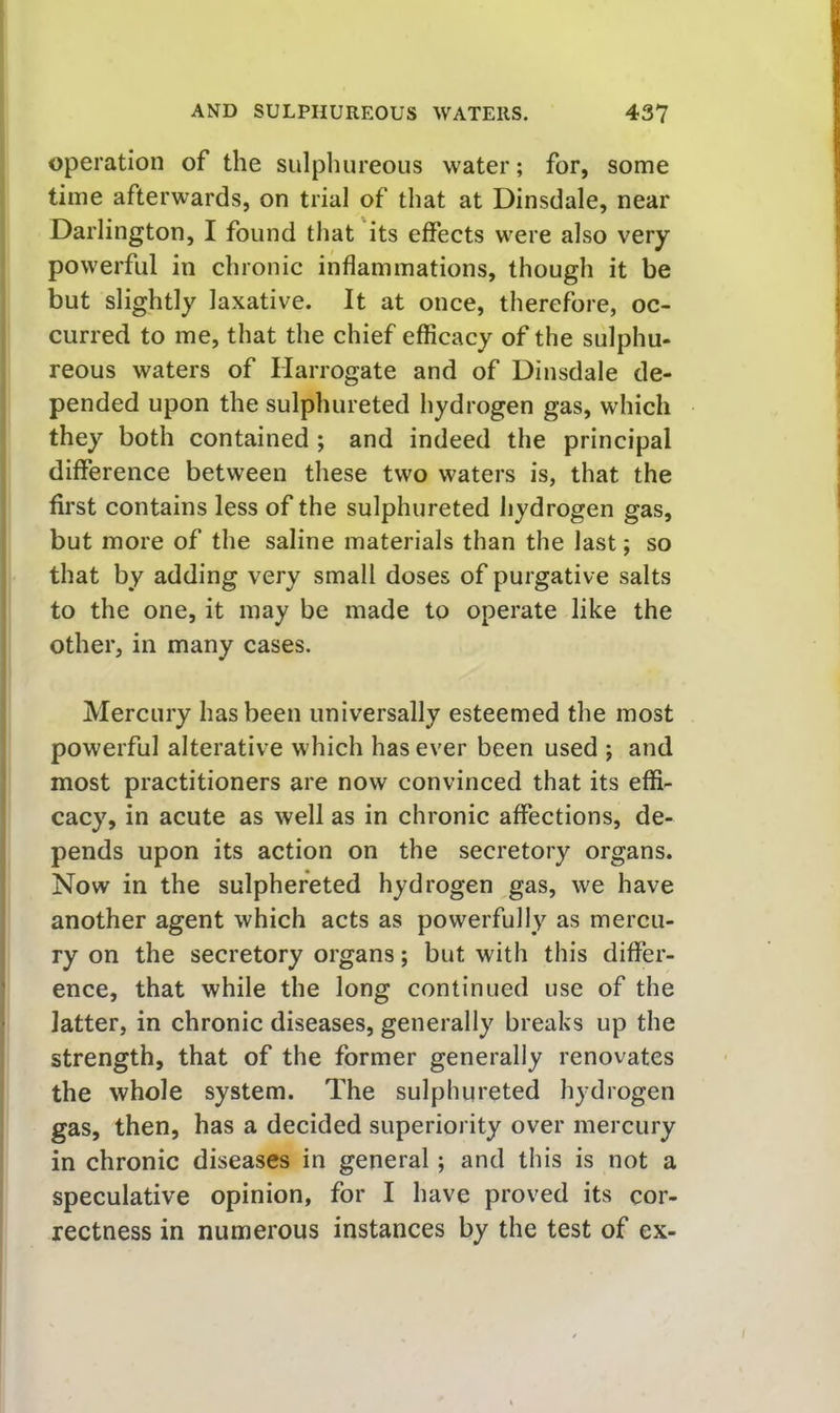 operation of the sulphureous water; for, some time afterwards, on trial of that at Dinsdale, near Darlington, I found that its effects were also very powerful in chronic inflammations, though it be but slightly laxative. It at once, therefore, oc- curred to me, that the chief efficacy of the sulphu- reous waters of Harrogate and of Dinsdale de- pended upon the sulphureted hydrogen gas, which they both contained; and indeed the principal difference between these two waters is, that the first contains less of the sulphureted hydrogen gas, but more of the saline materials than the last; so that by adding very small doses of purgative salts to the one, it may be made to operate like the other, in many cases. Mercury has been universally esteemed the most powerful alterative which has ever been used ; and most practitioners are now convinced that its effi- cacy, in acute as well as in chronic affections, de- pends upon its action on the secretory organs. Now in the sulphefeted hydrogen gas, we have another agent which acts as powerfully as mercu- ry on the secretory organs; but with this differ- ence, that while the long continued use of the latter, in chronic diseases, generally breaks up the strength, that of the former generally renovates the whole system. The sulphureted hydrogen gas, then, has a decided superiority over mercury in chronic diseases in general; and this is not a speculative opinion, for I have proved its cor- rectness in numerous instances by the test of ex-