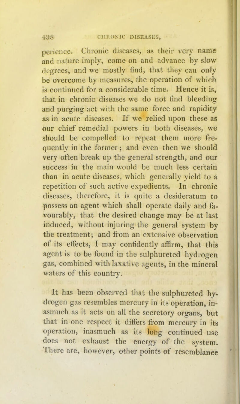 periencc. Chronic diseases, as their very name and nature imply, come on and advance by slow degrees, and we mostly find, that they can only be overcome by measures, the operation of which is continued for a considerable time. Hence it is, that in chronic diseases we do not find bleeding and purging act with the same force and rapidity as in acute diseases. If we relied upon these as our chief remedial powers in both diseases, we should be compelled to repeat them more fre- quently in the former; and even then we should very often break up the general strength, and our success in the main would be much less certain than in acute diseases, which generally yield to a repetition of such active expedients. In chronic diseases, therefore, it is quite a desideratum to possess an agent which shall operate daily and fa- vourably, that the desired change may be at last induced, without injuring the general system by the treatment; and from an extensive observation of its effects, I may confidently affirm, that this agent is to be found in the sulphureted hydrogen gas, combined with laxative agents, in the mineral waters of this country. It has been observed that the sulphureted hy- drogen gas resembles mercury in its operation, in- asmuch as it acts on all the secretory organs, but that in one respect it differs from mercury in its operation, inasmuch as its long continued use does not exhaust the energy of the system. There are, however, other points of resemblance